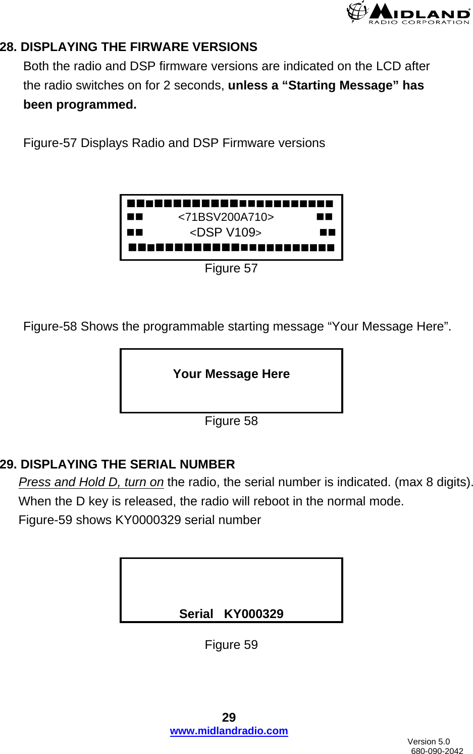  28. DISPLAYING THE FIRWARE VERSIONS Both the radio and DSP firmware versions are indicated on the LCD after  the radio switches on for 2 seconds, unless a “Starting Message” has been programmed.  Figure-57 Displays Radio and DSP Firmware versions       &lt;71BSV200A710&gt;                  &lt;DSP V109&gt;          Figure 57    Figure-58 Shows the programmable starting message “Your Message Here”.   Your Message Here   Figure 58   29. DISPLAYING THE SERIAL NUMBER Press and Hold D, turn on the radio, the serial number is indicated. (max 8 digits).  When the D key is released, the radio will reboot in the normal mode. Figure-59 shows KY0000329 serial number      Serial   KY000329  Figure 59  29 www.midlandradio.com                               Version 5.0     680-090-2042 