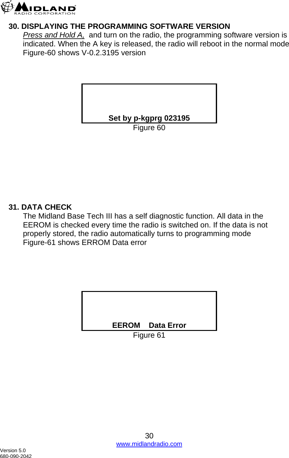  30. DISPLAYING THE PROGRAMMING SOFTWARE VERSION Press and Hold A,  and turn on the radio, the programming software version is indicated. When the A key is released, the radio will reboot in the normal mode Figure-60 shows V-0.2.3195 version        Set by p-kgprg 023195 Figure 60         31. DATA CHECK The Midland Base Tech III has a self diagnostic function. All data in the EEROM is checked every time the radio is switched on. If the data is not properly stored, the radio automatically turns to programming mode  Figure-61 shows ERROM Data error         EEROM    Data Error Figure 61    30 www.midlandradio.com Version 5.0 680-090-2042 