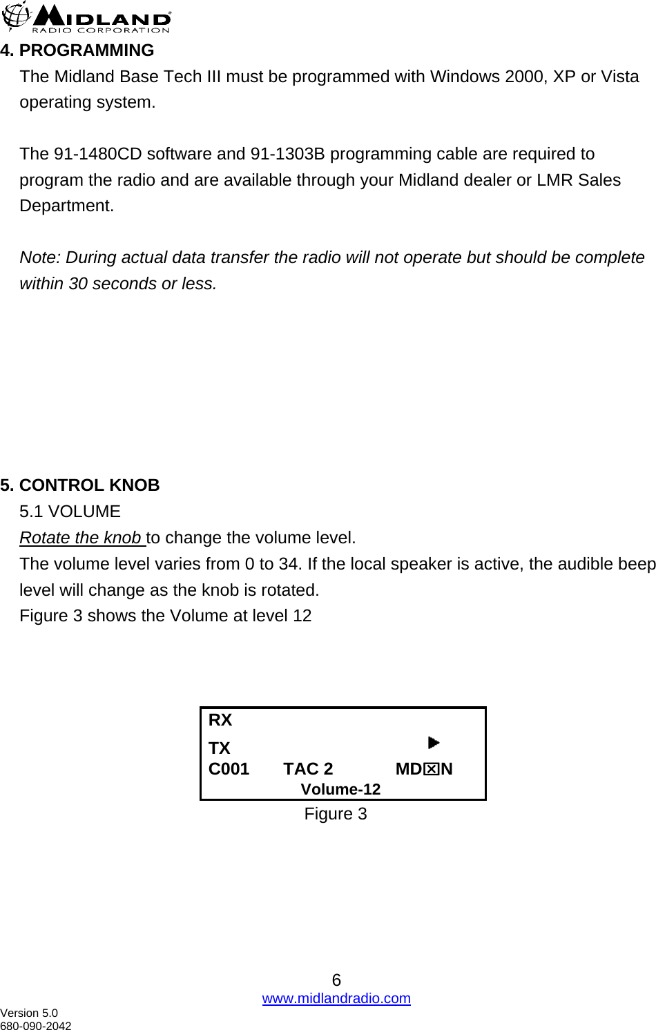  4. PROGRAMMING The Midland Base Tech III must be programmed with Windows 2000, XP or Vista operating system.   The 91-1480CD software and 91-1303B programming cable are required to program the radio and are available through your Midland dealer or LMR Sales Department.  Note: During actual data transfer the radio will not operate but should be complete within 30 seconds or less.         5. CONTROL KNOB 5.1 VOLUME Rotate the knob to change the volume level.   The volume level varies from 0 to 34. If the local speaker is active, the audible beep level will change as the knob is rotated. Figure 3 shows the Volume at level 12       RX      TX                                          C001       TAC 2             MD⌧N                      Volume-12 Figure 3     6 www.midlandradio.com Version 5.0 680-090-2042 