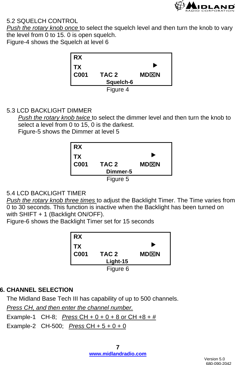  5.2 SQUELCH CONTROL Push the rotary knob once to select the squelch level and then turn the knob to vary the level from 0 to 15. 0 is open squelch. Figure-4 shows the Squelch at level 6  RX      TX                                           C001       TAC 2             MD⌧N                      Squelch-6 Figure 4   5.3 LCD BACKLIGHT DIMMER Push the rotary knob twice to select the dimmer level and then turn the knob to select a level from 0 to 15, 0 is the darkest. Figure-5 shows the Dimmer at level 5 RX      TX                                          C001       TAC 2             MD⌧N                      Dimmer-5 Figure 5      5.4 LCD BACKLIGHT TIMER Push the rotary knob three times to adjust the Backlight Timer. The Time varies from 0 to 30 seconds. This function is inactive when the Backlight has been turned on with SHIFT + 1 (Backlight ON/OFF). Figure-6 shows the Backlight Timer set for 15 seconds  RX      TX                                          C001       TAC 2             MD⌧N                      Light-15 Figure 6   6. CHANNEL SELECTION The Midland Base Tech III has capability of up to 500 channels.   Press CH, and then enter the channel number. Example-1   CH-8;   Press CH + 0 + 0 + 8 or CH +8 + #Example-2   CH-500;   Press CH + 5 + 0 + 07 www.midlandradio.com                               Version 5.0     680-090-2042 