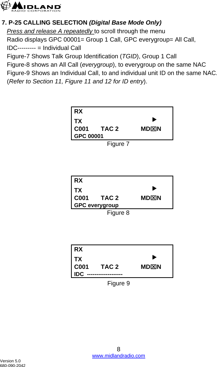   7. P-25 CALLING SELECTION (Digital Base Mode Only)     Press and release A repeatedly to scroll through the menu Radio displays GPC 00001= Group 1 Call, GPC everygroup= All Call,  IDC--------- = Individual Call  Figure-7 Shows Talk Group Identification (TGID), Group 1 Call  Figure-8 shows an All Call (everygroup), to everygroup on the same NAC Figure-9 Shows an Individual Call, to and individual unit ID on the same NAC.  (Refer to Section 11, Figure 11 and 12 for ID entry).     RX      TX                                          C001       TAC 2             MD⌧N GPC 00001 Figure 7     RX      TX                                          C001       TAC 2             MD⌧N GPC everygroup Figure 8     RX      TX                                          C001       TAC 2             MD⌧N IDC  ------------------- Figure 9       8 www.midlandradio.com Version 5.0 680-090-2042 