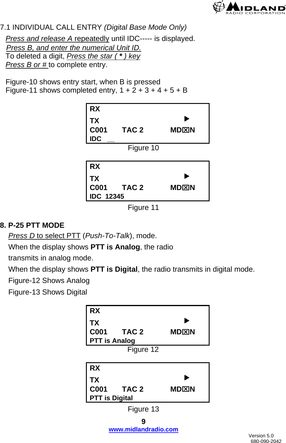  7.1 INDIVIDUAL CALL ENTRY (Digital Base Mode Only) Press and release A repeatedly until IDC----- is displayed.    Press B, and enter the numerical Unit ID. To deleted a digit, Press the star ( * ) key Press B or # to complete entry.      Figure-10 shows entry start, when B is pressed Figure-11 shows completed entry, 1 + 2 + 3 + 4 + 5 + B  RX      TX                                          C001       TAC 2             MD⌧N IDC   __ Figure 10  RX      TX                                          C001       TAC 2             MD⌧N IDC  12345 Figure 11  8. P-25 PTT MODE Press D to select PTT (Push-To-Talk), mode. When the display shows PTT is Analog, the radio  transmits in analog mode.  When the display shows PTT is Digital, the radio transmits in digital mode. Figure-12 Shows Analog Figure-13 Shows Digital    RX      TX                                          C001       TAC 2             MD⌧N PTT is Analog Figure 12  RX      TX                                          C001       TAC 2             MD⌧N PTT is Digital Figure 13 9 www.midlandradio.com                               Version 5.0     680-090-2042 