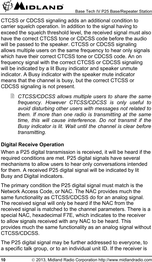  Base Tech IV P25 Base/Repeater Station CTCSS or CDCSS signaling adds an additional condition to carrier squelch operation. In addition to the signal having to exceed the squelch threshold level, the received signal must also have the correct CTCSS tone or CDCSS code before the audio will be passed to the speaker. CTCSS or CDCSS signaling allows multiple users on the same frequency to hear only signals which have their correct CTCSS tone or CDCSS code. An on frequency signal with the correct CTCSS or CDCSS signaling will be indicated by a lit Busy indicator and speaker unmute indicator. A Busy indicator with the speaker mute indicator means that the channel is busy, but the correct CTCSS or CDCSS signaling is not present.  CTCSS/CDCSS allows multiple users to share the same frequency. However CTCSS/CDCSS is only useful to avoid disturbing other users with messages not related to them. If more than one radio is transmitting at the same time, this will cause interference. Do not transmit if the Busy indicator is lit. Wait until the channel is clear before transmitting. Digital Receive Operation When a P25 digital transmission is received, it will be heard if the required conditions are met. P25 digital signals have several mechanisms to allow users to hear only conversations intended for them. A received P25 digital signal will be indicated by lit Busy and Digital indicators. The primary condition the P25 digital signal must match is the Network Access Code, or NAC. The NAC provides much the same functionality as CTCSS/CDCSS do for an analog signal. The received signal will only be heard if the NAC from the received signal is matched to the channel parameters. There is a special NAC, hexadecimal F7E, which indicates to the receiver to allow signals received with any NAC to be heard. This provides much the same functionality as an analog signal without CTCSS/CDCSS. The P25 digital signal may be further addressed to everyone, to a specific talk group, or to an individual unit ID. If the receiver is 10 © 2013, Midland Radio Corporation http://www.midlandradio.com 