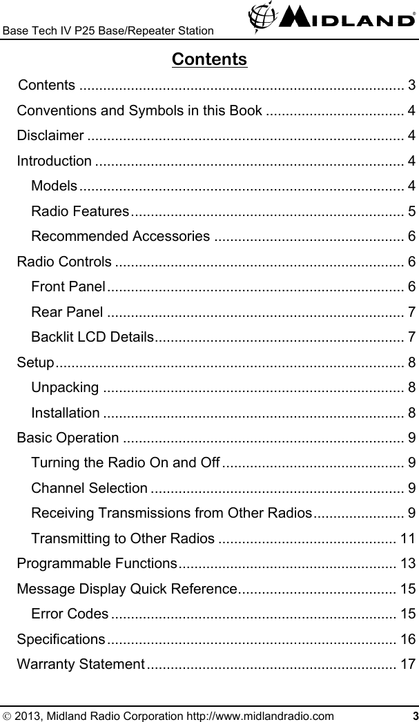 Base Tech IV P25 Base/Repeater Station   Contents Contents .................................................................................. 3 Conventions and Symbols in this Book ................................... 4 Disclaimer ................................................................................ 4 Introduction .............................................................................. 4 Models.................................................................................. 4 Radio Features..................................................................... 5 Recommended Accessories ................................................ 6 Radio Controls ......................................................................... 6 Front Panel........................................................................... 6 Rear Panel ........................................................................... 7 Backlit LCD Details............................................................... 7 Setup........................................................................................ 8 Unpacking ............................................................................ 8 Installation ............................................................................ 8 Basic Operation ....................................................................... 9 Turning the Radio On and Off .............................................. 9 Channel Selection ................................................................ 9 Receiving Transmissions from Other Radios....................... 9 Transmitting to Other Radios ............................................. 11 Programmable Functions....................................................... 13 Message Display Quick Reference........................................ 15 Error Codes ........................................................................ 15 Specifications......................................................................... 16 Warranty Statement............................................................... 17 © 2013, Midland Radio Corporation http://www.midlandradio.com 3 
