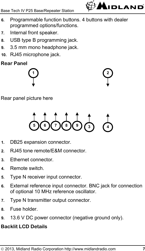Base Tech IV P25 Base/Repeater Station   6.  Programmable function buttons. 4 buttons with dealer programmed options/functions. 7.  Internal front speaker. 8.  USB type B programming jack. 9.  3.5 mm mono headphone jack. 10.  RJ45 microphone jack. Rear Panel 1  2    Rear panel picture here   3 5  6  7  8  9  4   1.  DB25 expansion connector. 2.  RJ45 tone remote/E&amp;M connector. 3.  Ethernet connector. 4.  Remote switch. 5.  Type N receiver input connector. 6.  External reference input connector. BNC jack for connection of optional 10 MHz reference oscillator. 7.  Type N transmitter output connector. 8.  Fuse holder. 9.  13.6 V DC power connector (negative ground only). Backlit LCD Details  © 2013, Midland Radio Corporation http://www.midlandradio.com 7 