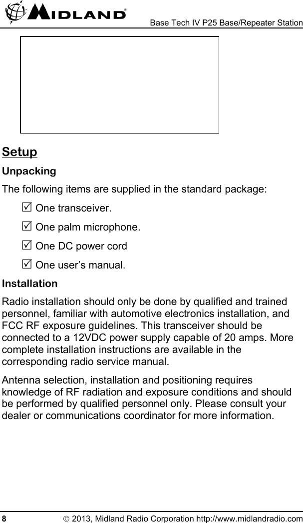  Base Tech IV P25 Base/Repeater Station        Setup Unpacking The following items are supplied in the standard package: 5 One transceiver. 5 One palm microphone. 5 One DC power cord 5 One user’s manual. Installation Radio installation should only be done by qualified and trained personnel, familiar with automotive electronics installation, and FCC RF exposure guidelines. This transceiver should be connected to a 12VDC power supply capable of 20 amps. More complete installation instructions are available in the corresponding radio service manual. Antenna selection, installation and positioning requires knowledge of RF radiation and exposure conditions and should be performed by qualified personnel only. Please consult your dealer or communications coordinator for more information. 8 © 2013, Midland Radio Corporation http://www.midlandradio.com 