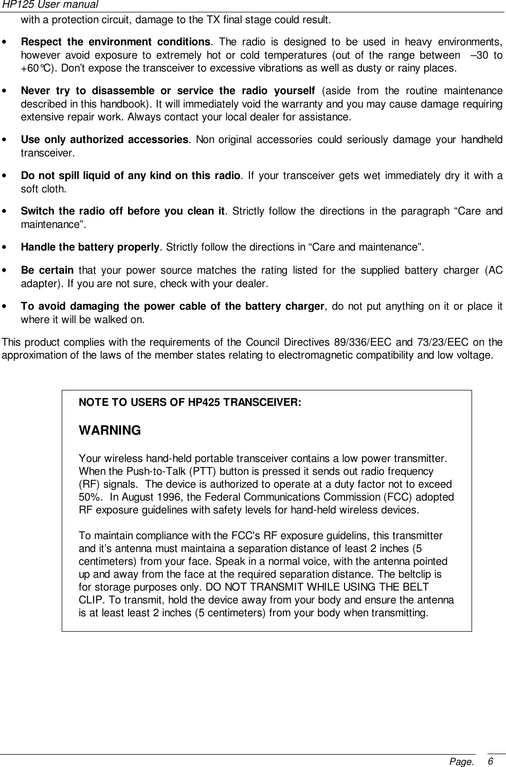 HP125 User manualPage. 6with a protection circuit, damage to the TX final stage could result.• Respect the environment conditions. The radio is designed to be used in heavy environments,however avoid exposure to extremely hot or cold temperatures (out of the range between  –30 to+60°C). Don’t expose the transceiver to excessive vibrations as well as dusty or rainy places.• Never try to disassemble or service the radio yourself (aside from the routine maintenancedescribed in this handbook). It will immediately void the warranty and you may cause damage requiringextensive repair work. Always contact your local dealer for assistance.• Use only authorized accessories. Non original accessories could seriously damage your handheldtransceiver.• Do not spill liquid of any kind on this radio. If your transceiver gets wet immediately dry it with asoft cloth.• Switch the radio off before you clean it. Strictly follow the directions in the paragraph “Care andmaintenance”.• Handle the battery properly. Strictly follow the directions in “Care and maintenance”.• Be certain that your power source matches the rating listed for the supplied battery charger (ACadapter). If you are not sure, check with your dealer.• To avoid damaging the power cable of the battery charger, do not put anything on it or place itwhere it will be walked on.This product complies with the requirements of the Council Directives 89/336/EEC and 73/23/EEC on theapproximation of the laws of the member states relating to electromagnetic compatibility and low voltage.NOTE TO USERS OF HP425 TRANSCEIVER:WARNINGYour wireless hand-held portable transceiver contains a low power transmitter.When the Push-to-Talk (PTT) button is pressed it sends out radio frequency(RF) signals.  The device is authorized to operate at a duty factor not to exceed50%.  In August 1996, the Federal Communications Commission (FCC) adoptedRF exposure guidelines with safety levels for hand-held wireless devices.To maintain compliance with the FCC&apos;s RF exposure guidelins, this transmitterand it’s antenna must maintaina a separation distance of least 2 inches (5centimeters) from your face. Speak in a normal voice, with the antenna pointedup and away from the face at the required separation distance. The beltclip isfor storage purposes only. DO NOT TRANSMIT WHILE USING THE BELTCLIP. To transmit, hold the device away from your body and ensure the antennais at least least 2 inches (5 centimeters) from your body when transmitting.
