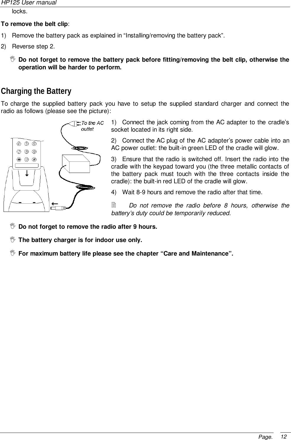 HP125 User manualPage. 12locks.To remove the belt clip:1)  Remove the battery pack as explained in “Installing/removing the battery pack”.2)  Reverse step 2.&quot; Do not forget to remove the battery pack before fitting/removing the belt clip, otherwise theoperation will be harder to perform.Charging the BatteryTo charge the supplied battery pack you have to setup the supplied standard charger and connect theradio as follows (please see the picture):1)  Connect the jack coming from the AC adapter to the cradle’ssocket located in its right side.2)  Connect the AC plug of the AC adapter’s power cable into anAC power outlet: the built-in green LED of the cradle will glow.3)  Ensure that the radio is switched off. Insert the radio into thecradle with the keypad toward you (the three metallic contacts ofthe battery pack must touch with the three contacts inside thecradle): the built-in red LED of the cradle will glow.4)  Wait 8-9 hours and remove the radio after that time.! Do not remove the radio before 8 hours, otherwise thebattery’s duty could be temporarily reduced.&quot; Do not forget to remove the radio after 9 hours.&quot; The battery charger is for indoor use only.&quot; For maximum battery life please see the chapter “Care and Maintenance”.