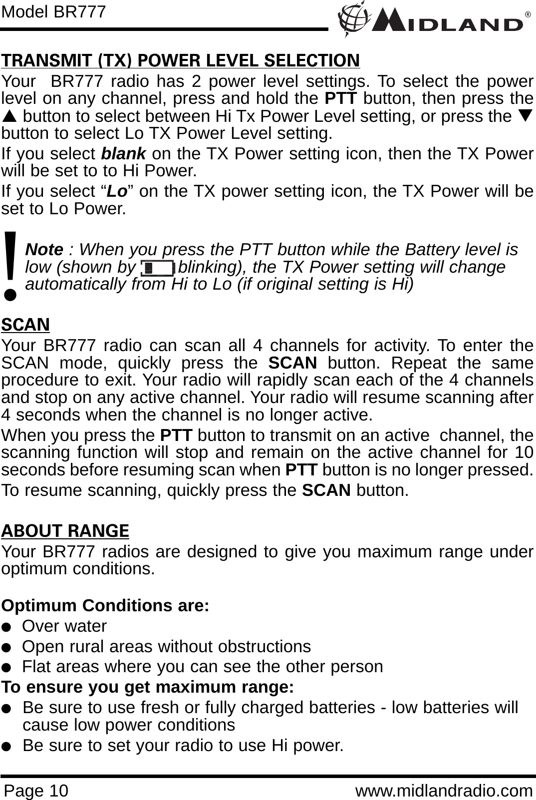 ®Page 10 www.midlandradio.comModel BR777TRANSMIT (TX) POWER LEVEL SELECTIONYour  BR777 radio has 2 power level settings. To select the powerlevel on any channel, press and hold the PTT button, then press theSbutton to select between Hi Tx Power Level setting, or press the Tbutton to select Lo TX Power Level setting. If you select blank on the TX Power setting icon, then the TX Powerwill be set to to Hi Power. If you select “Lo” on the TX power setting icon, the TX Power will beset to Lo Power. Note : When you press the PTT button while the Battery level is low (shown by        blinking), the TX Power setting will change  automatically from Hi to Lo (if original setting is Hi)SCANYour BR777 radio can scan all 4 channels for activity. To enter theSCAN mode, quickly press the SCAN button. Repeat the sameprocedure to exit. Your radio will rapidly scan each of the 4 channelsand stop on any active channel. Your radio will resume scanning after4 seconds when the channel is no longer active.When you press the PTT button to transmit on an active  channel, thescanning function will stop and remain on the active channel for 10seconds before resuming scan when PTT button is no longer pressed. To resume scanning, quickly press the SCAN button.ABOUT RANGEYour BR777 radios are designed to give you maximum range underoptimum conditions.Optimum Conditions are: lOver waterlOpen rural areas without obstructionslFlat areas where you can see the other personTo ensure you get maximum range:lBe sure to use fresh or fully charged batteries - low batteries will cause low power conditionslBe sure to set your radio to use Hi power.!