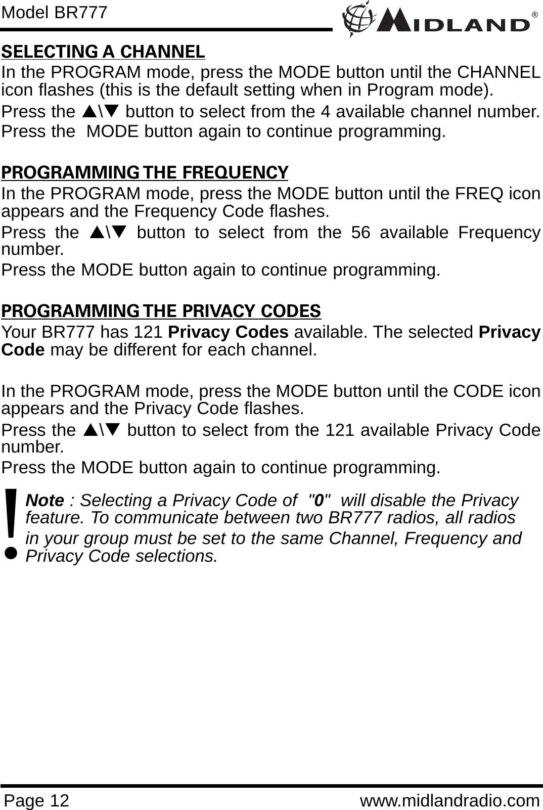 ®Page 12 www.midlandradio.comSELECTING A CHANNELIn the PROGRAM mode, press the MODE button until the CHANNELicon flashes (this is the default setting when in Program mode).Press the S\Tbutton to select from the 4 available channel number.Press the  MODE button again to continue programming.                    PROGRAMMING THE FREQUENCYIn the PROGRAM mode, press the MODE button until the FREQ iconappears and the Frequency Code flashes.Press the S\Tbutton to select from the 56 available Frequencynumber.Press the MODE button again to continue programming.PROGRAMMING THE PRIVACY CODESYour BR777 has 121 Privacy Codes available. The selected PrivacyCode may be different for each channel. In the PROGRAM mode, press the MODE button until the CODE iconappears and the Privacy Code flashes.Press the S\Tbutton to select from the 121 available Privacy Codenumber.Press the MODE button again to continue programming.Note : Selecting a Privacy Code of  &quot;0&quot;  will disable the Privacy feature. To communicate between two BR777 radios, all radios in your group must be set to the same Channel, Frequency and Privacy Code selections.Model BR777!