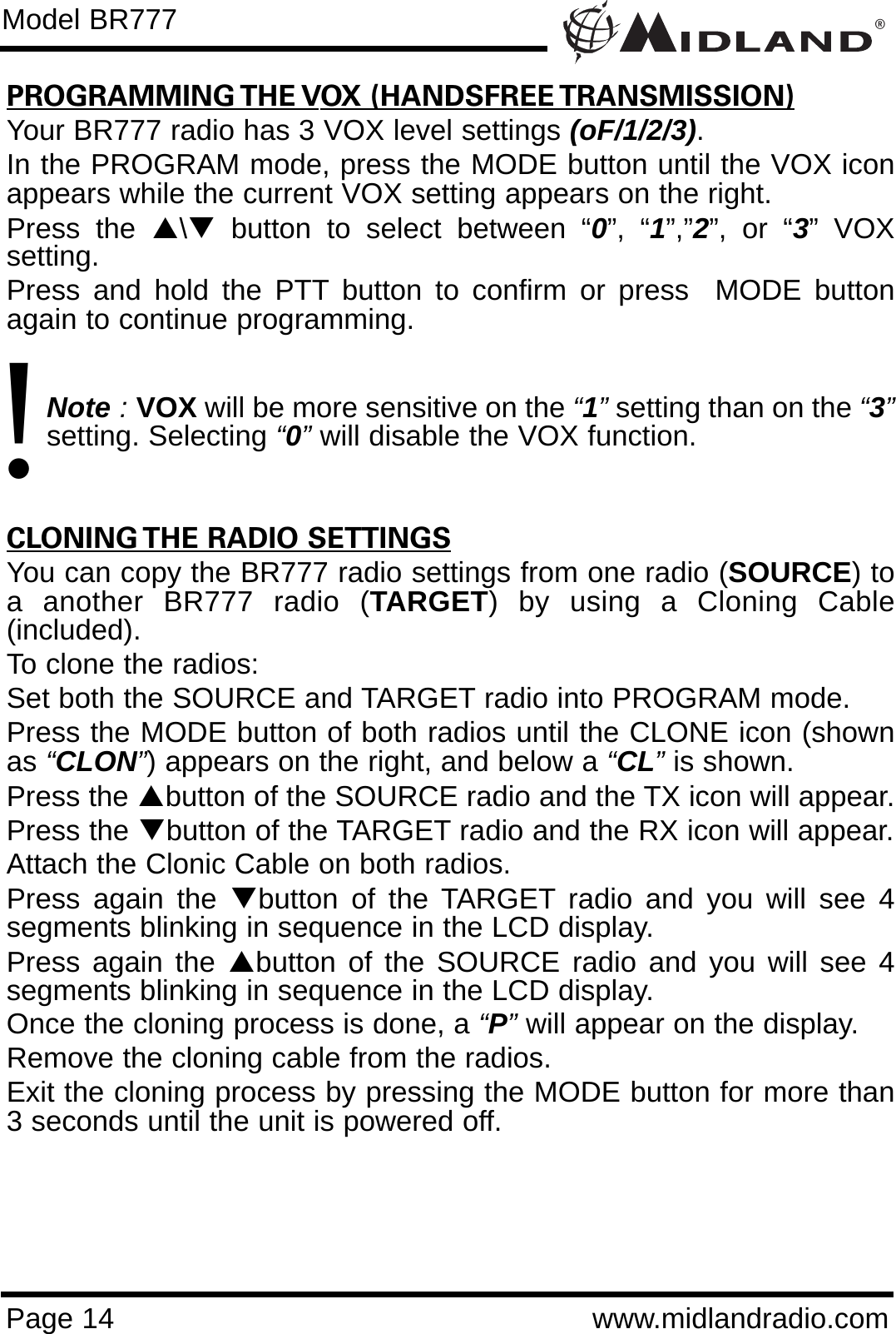 PROGRAMMING THE VOX (HANDSFREE TRANSMISSION)Your BR777 radio has 3 VOX level settings (oF/1/2/3).In the PROGRAM mode, press the MODE button until the VOX iconappears while the current VOX setting appears on the right.Press the S\Tbutton to select between “0”, “1”,”2”, or “3” VOXsetting.Press and hold the PTT button to confirm or press  MODE buttonagain to continue programming.  Note :VOX will be more sensitive on the “1”setting than on the “3”setting. Selecting “0”will disable the VOX function.CLONING THE RADIO SETTINGSYou can copy the BR777 radio settings from one radio (SOURCE) toa another BR777 radio (TARGET) by using a Cloning Cable(included).To clone the radios:Set both the SOURCE and TARGET radio into PROGRAM mode.Press the MODE button of both radios until the CLONE icon (shownas “CLON”) appears on the right, and below a “CL”is shown.Press the Sbutton of the SOURCE radio and the TX icon will appear. Press the Tbutton of the TARGET radio and the RX icon will appear.Attach the Clonic Cable on both radios.Press again the Tbutton of the TARGET radio and you will see 4segments blinking in sequence in the LCD display. Press again the Sbutton of the SOURCE radio and you will see 4segments blinking in sequence in the LCD display.Once the cloning process is done, a “P”will appear on the display.Remove the cloning cable from the radios.Exit the cloning process by pressing the MODE button for more than3 seconds until the unit is powered off.®Page 14 www.midlandradio.comModel BR777!