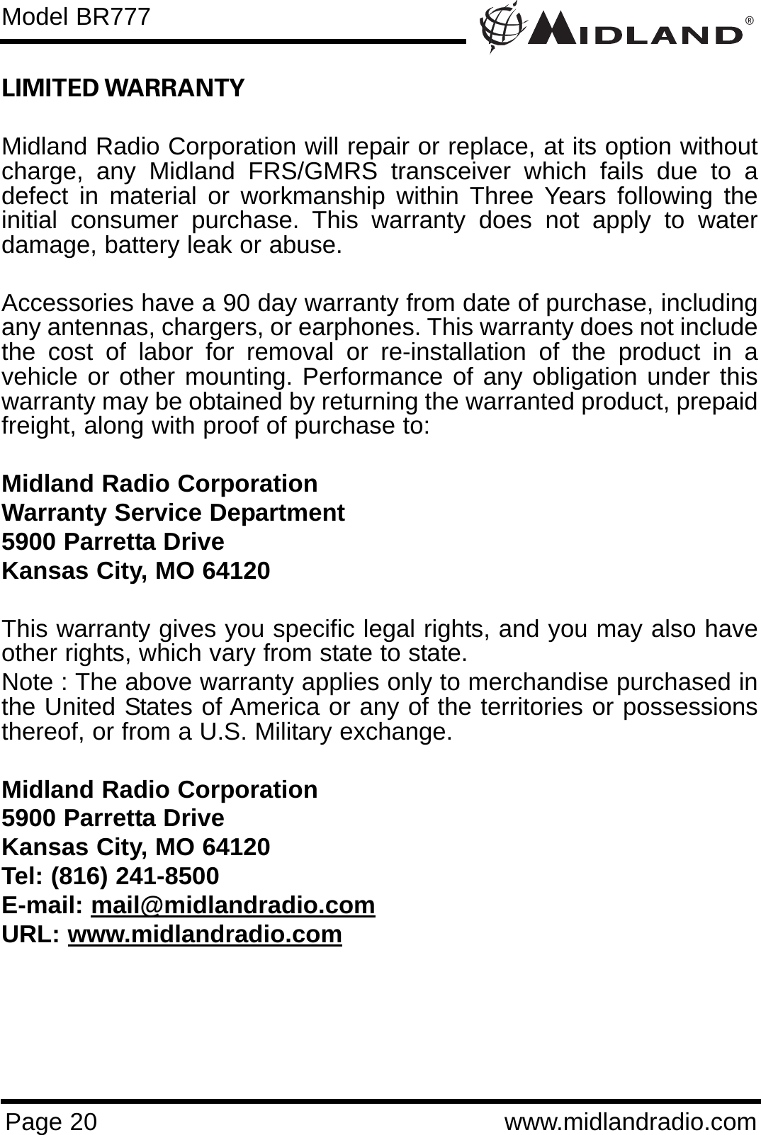 ®Page 20 www.midlandradio.comLIMITED WARRANTY Midland Radio Corporation will repair or replace, at its option withoutcharge, any Midland FRS/GMRS transceiver which fails due to adefect in material or workmanship within Three Years following theinitial consumer purchase. This warranty does not apply to waterdamage, battery leak or abuse.Accessories have a 90 day warranty from date of purchase, includingany antennas, chargers, or earphones. This warranty does not includethe cost of labor for removal or re-installation of the product in avehicle or other mounting. Performance of any obligation under thiswarranty may be obtained by returning the warranted product, prepaidfreight, along with proof of purchase to:Midland Radio CorporationWarranty Service Department5900 Parretta DriveKansas City, MO 64120This warranty gives you specific legal rights, and you may also haveother rights, which vary from state to state.Note : The above warranty applies only to merchandise purchased inthe United States of America or any of the territories or possessionsthereof, or from a U.S. Military exchange.Midland Radio Corporation5900 Parretta DriveKansas City, MO 64120Tel: (816) 241-8500E-mail: mail@midlandradio.comURL: www.midlandradio.comModel BR777