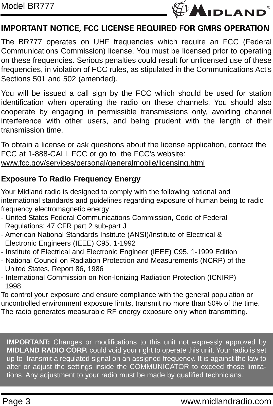 ®Page 3 www.midlandradio.comIMPORTANT NOTICE, FCC LICENSE REQUIRED FOR GMRS OPERATIONThe BR777 operates on UHF frequencies which require an FCC (FederalCommunications Commission) license. You must be licensed prior to operatingon these frequencies. Serious penalties could result for unlicensed use of thesefrequencies, in violation of FCC rules, as stipulated in the Communications Act&apos;sSections 501 and 502 (amended).You will be issued a call sign by the FCC which should be used for stationidentification when operating the radio on these channels. You should alsocooperate by engaging in permissible transmissions only, avoiding channelinterference with other users, and being prudent with the length of theirtransmission time.To obtain a license or ask questions about the license application, contact theFCC at 1-888-CALL FCC or go to  the FCC&apos;s website:www.fcc.gov/services/personal/generalmobile/licensing.htmlExposure To Radio Frequency EnergyYour Midland radio is designed to comply with the following national and international standards and guidelines regarding exposure of human being to radiofrequency electromagnetic energy:- United States Federal Communications Commission, Code of Federal Regulations: 47 CFR part 2 sub-part J- American National Standards Institute (ANSI)/Institute of Electrical &amp; Electronic Engineers (IEEE) C95. 1-1992- Institute of Electrical and Electronic Engineer (IEEE) C95. 1-1999 Edition- National Council on Radiation Protection and Measurements (NCRP) of the United States, Report 86, 1986- International Commission on Non-lonizing Radiation Protection (ICNIRP) 1998To control your exposure and ensure compliance with the general population oruncontrolled environment exposure limits, transmit no more than 50% of the time.The radio generates measurable RF energy exposure only when transmitting.Model BR777IMPORTANT: Changes or modifications to this unit not expressly approved byMIDLAND RADIO CORP. could void your right to operate this unit. Your radio is setup to  transmit a regulated signal on an assigned frequency. It is against the law toalter or adjust the settings inside the COMMUNICATOR to exceed those limita-tions. Any adjustment to your radio must be made by qualified technicians.