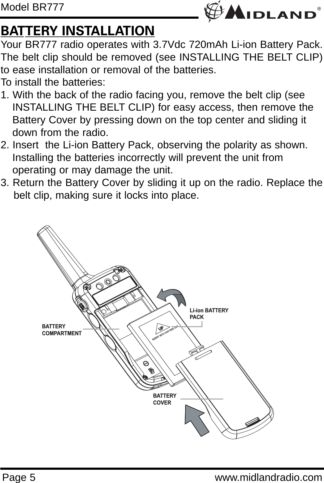 ®Page 5 www.midlandradio.comBATTERY INSTALLATIONYour BR777 radio operates with 3.7Vdc 720mAh Li-ion Battery Pack.The belt clip should be removed (see INSTALLING THE BELT CLIP)to ease installation or removal of the batteries. To install the batteries:1. With the back of the radio facing you, remove the belt clip (see INSTALLING THE BELT CLIP) for easy access, then remove the Battery Cover by pressing down on the top center and sliding it down from the radio.2. Insert  the Li-ion Battery Pack, observing the polarity as shown. Installing the batteries incorrectly will prevent the unit from operating or may damage the unit.3. Return the Battery Cover by sliding it up on the radio. Replace thebelt clip, making sure it locks into place.INSERT WITH THIS SIDE OUTBATTERY COMPARTMENTBATTERY COVERLi-ion BATTERYPACKModel BR777