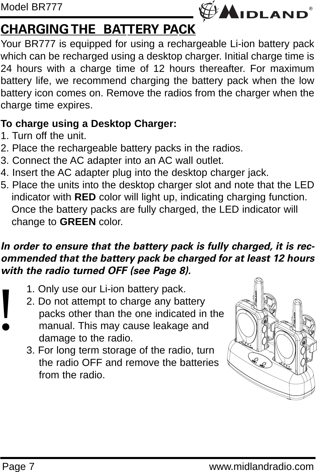 ®Page 7 www.midlandradio.comCHARGING THE  BATTERY PACKYour BR777 is equipped for using a rechargeable Li-ion battery packwhich can be recharged using a desktop charger. Initial charge time is24 hours with a charge time of 12 hours thereafter. For maximumbattery life, we recommend charging the battery pack when the lowbattery icon comes on. Remove the radios from the charger when thecharge time expires.To charge using a Desktop Charger:1. Turn off the unit.2. Place the rechargeable battery packs in the radios.3. Connect the AC adapter into an AC wall outlet.4. Insert the AC adapter plug into the desktop charger jack.5. Place the units into the desktop charger slot and note that the LEDindicator with RED color will light up, indicating charging function. Once the battery packs are fully charged, the LED indicator will change to GREEN color. In order to ensure that the battery pack is fully charged, it is rec-ommended that the battery pack be charged for at least 12 hourswith the radio turned OFF (see Page 8).1. Only use our Li-ion battery pack.2. Do not attempt to charge any battery packs other than the one indicated in themanual. This may cause leakage and damage to the radio.3. For long term storage of the radio, turn the radio OFF and remove the batteries from the radio.Model BR777!