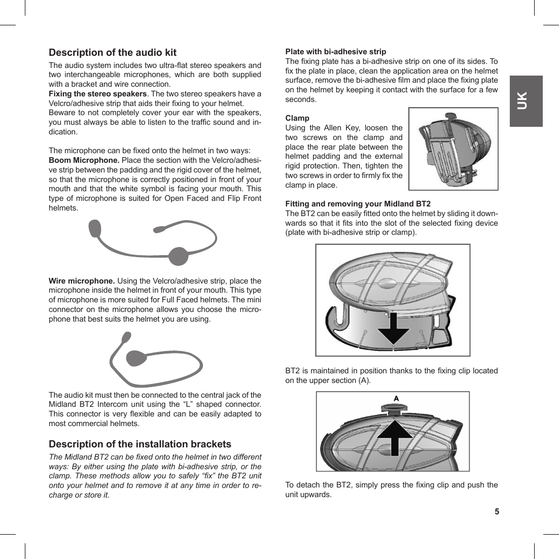 5UKDescription of the audio kitThe audio system includes two ultra-at stereo speakers and two  interchangeable  microphones,  which  are  both  supplied with a bracket and wire connection.Fixing the stereo speakers. The two stereo speakers have a Velcro/adhesive strip that aids their xing to your helmet.Beware to not completely cover your ear with the speakers, you must always be able to listen to the trafc sound and in-dication.The microphone can be xed onto the helmet in two ways:Boom Microphone. Place the section with the Velcro/adhesi-ve strip between the padding and the rigid cover of the helmet, so that the microphone is correctly positioned in front of your mouth and that the white symbol is facing your mouth. This type of microphone is suited for Open Faced and Flip Front helmets.Wire microphone. Using the Velcro/adhesive strip, place the microphone inside the helmet in front of your mouth. This type of microphone is more suited for Full Faced helmets. The mini connector  on  the  microphone  allows  you  choose  the  micro-phone that best suits the helmet you are using.The audio kit must then be connected to the central jack of the Midland  BT2  Intercom  unit  using  the  “L”  shaped  connector. This connector is very exible and can be easily adapted to most commercial helmets.Description of the installation bracketsThe Midland BT2 can be xed onto the helmet in two different ways: By either using the plate with bi-adhesive strip, or the clamp. These methods allow you to safely “x” the BT2 unit onto your helmet and to remove it at any time in order to re-charge or store it.Plate with bi-adhesive stripThe xing plate has a bi-adhesive strip on one of its sides. To x the plate in place, clean the application area on the helmet surface, remove the bi-adhesive lm and place the xing plate on the helmet by keeping it contact with the surface for a few seconds.ClampUsing  the  Allen  Key,  loosen  the two  screws  on  the  clamp  and place  the  rear  plate  between  the helmet  padding  and  the  external rigid protection. Then, tighten the two screws in order to rmly x the clamp in place.Fitting and removing your Midland BT2The BT2 can be easily tted onto the helmet by sliding it down-wards so that it ts into the slot of the selected xing device (plate with bi-adhesive strip or clamp). BT2 is maintained in position thanks to the xing clip located on the upper section (A). To detach the BT2, simply press the xing clip and push the unit upwards.