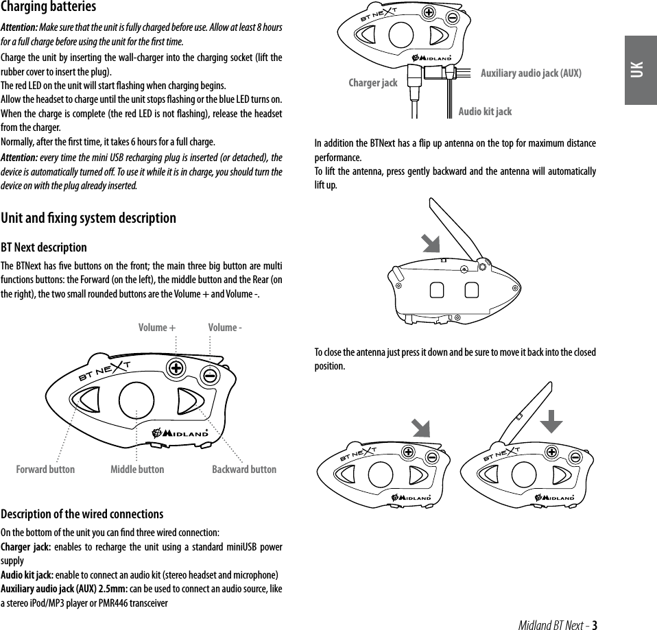 UK Midland BT Next - 3Charging batteriesAttention: Make sure that the unit is fully charged before use. Allow at least 8 hours for a full charge before using the unit for the ﬁrst time. Charge the unit by inserting the wall-charger into the charging socket (lift the rubber cover to insert the plug).The red LED on the unit will start ﬂashing when charging begins.Allow the headset to charge until the unit stops ﬂashing or the blue LED turns on.When the charge is complete (the red LED is not ﬂashing), release the headset from the charger.Normally, after the ﬁrst time, it takes 6 hours for a full charge.Attention: every time the mini USB recharging plug is inserted (or detached), the device is automatically turned oﬀ. To use it while it is in charge, you should turn the device on with the plug already inserted.Unit and ﬁxing system descriptionBT Next descriptionThe BTNext has ﬁve buttons on the front; the main three big button are multi functions buttons: the Forward (on the left), the middle button and the Rear (on the right), the two small rounded buttons are the Volume + and Volume -.Description of the wired connections On the bottom of the unit you can ﬁnd three wired connection:Charger jack: enables to recharge the unit using a standard miniUSB power supplyAudio kit jack: enable to connect an audio kit (stereo headset and microphone)Auxiliary audio jack (AUX) 2.5mm: can be used to connect an audio source, like a stereo iPod/MP3 player or PMR446 transceiverIn addition the BTNext has a ﬂip up antenna on the top for maximum distance performance.To lift the antenna, press gently backward and the antenna will automatically lift up.To close the antenna just press it down and be sure to move it back into the closed position.Middle buttonVolume -Volume +Forward button Backward buttonCharger jackAudio kit jackAuxiliary audio jack (AUX)