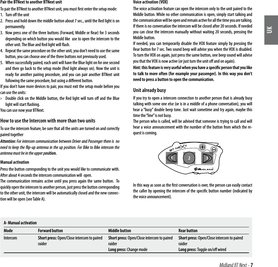 UK Midland BT Next - 7Pair the BTNext to another BTNext unitTo pair the BTNext to another BTNext unit, you must ﬁrst enter the setup mode:1.  Turn oﬀ the unit2.  Press and hold down the middle button about 7 sec., until the Red light is on permanently. 3.  Now press one of the three buttons (Forward, Middle or Rear) for 3 seconds depending on which button you would like  use to open the intercom to the other unit. The Blue and Red light will ﬂash. 4.  Repeat the same procedure on the other unit, you don’t need to use the same button, you can choose one of the three buttons not previously used. 5.  When successfully paired, each unit will have the Blue light on for one second and then go back to the setup mode (Red light always on). Now the unit is ready for another pairing procedure, and you can pair another BTNext unit following the same procedure, but using a diﬀerent button.If you don’t have more devices to pair, you must exit the setup mode before you can use the units: ›Double click on the Middle button, the Red light will turn oﬀ and the Blue light will start ﬂashing. You can use now your BTNext.How to use the Intercom with more than two unitsTo use the intercom feature, be sure that all the units are turned on and correctly paired togetherAttention: For intercom communication between Driver and Passenger there is  no need to keep the ﬂip-up antenna in the up position. For Bike to Bike intercom the antenna must be in the upper position.Manual activationPress the button corresponding to the unit you would like to communicate with. After about 4 seconds the intercom communication will  open.The communication remains active until you press again the same button.  To quickly open the intercom to another person, just press the button corresponding to the other unit, the intercom will be automatically closed and the new connec-tion will be open (see Table A).Voice activation (VOX)The voice activation feature can open the intercom only to the unit paired to the Middle button. While no other communication is open, simply start talking and the communication will be open and remain active for all the time you are talking. If there is no conversation the intercom will be closed after 20 seconds. If needed you can close the intercom manually without waiting 20 seconds, pressing the Middle button. If needed, you can temporarily disable the VOX feature simply by pressing the  Rear button for 7 sec. Two sound beep will advise you when the VOX is disabled. To turn the VOX on again, just press the same button, one beep sound will advise you that the VOX is now active (or just turn the unit oﬀ and on again).Hint: this feature is very useful when you have a speciﬁc person that you like to talk to more often (for example your passenger). In this way you don’t need to press a button to open the communication.Unit already busyIf you try to open a intercom connection to another person that is already busy talking with some one else (or is in a middle of a phone conversation), you will hear a “busy” double beep tone. Just wait sometime and try again, maybe this time the “line” is not busy.The person who is called, will be advised that someone is trying to call and will hear a voice announcement with the number of the button from which the re-quest is coming. In this way as soon as the ﬁrst conversation is over, the person can easily contact the caller by opening the intercom of the speciﬁc button number (indicated by the voice announcement).A- Manual activationMode Forward button Middle button Rear buttonIntercom Short press: Open/Close intercom to paired raiderShort press: Open/Close intercom to paired raider Long press: Change modeShort press: Open/Close intercom to paired raiderLong press: Toggle on/oﬀ wired213