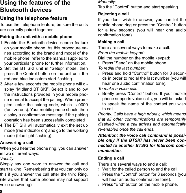 8Using the features of the  Bluetooth devicesUsing the telephone featureTo use the Telephone feature, be sure the units are correctly paired together.Pairing the unit with a mobile phone 1. Enable the Bluetooth device search feature on your mobile phone. As this procedure va-ries according to the brand and model of the mobile phone, refer to the manual supplied to your particular phone for further information.2. Set the BT SKI unit in “Setup” mode, then press the Control button on the unit until the red and blue indicators start ashing.3. After a few seconds the mobile phone will di-splay “Midland BT SKI”. Select it and follow the instructions provided in your mobile pho-ne manual to accept the pairing. When prom-pted, enter the pairing code, which is 0000 (four zeroes). Your mobile phone should then display a conrmation message if the pairing operation has been successfully completed4. The BT SKI will automatically exit the set up mode (red indicator on) and go to the working mode (blue light ashing).Answering a callWhen you hear the phone ring, you can answer in two different ways:Vocally:Simply say one word to answer the call and start talking. Remembering that you can only do this if you answer the call after the third Ring. (Be aware that some phones may not support voice answering)Manually: Tap the “Control” button and start speaking.Rejecting a callIf you don’t wish to answer, you can let the mobile phone ring or press the “Control” button for a few seconds (you will hear one audio conrmation tone).Making a callThere are several ways to make a call.From the mobile keypad:Dial the number on the mobile keypad: › Press “Send” on the mobile phone.To redial the last number: › Press and hold “Control” button for 3 secon-ds in order to redial the last number (you will hear one audio conrmation tone).To make a voice call: › Briey press “Control” button. If  your  mobile phone supports voice calls, you will be asked to speak the name of the contact you wish to call.Priority: Calls have a high priority, which means that all other communications are temporarily disabled when a call arrives and automatically re-enabled once the call ends.Attention: the voice call command is possi-ble only if the BTSKI has never been con-nected to another BTSKI for Intercom com-munication.Ending a callThere are several ways to end a call: › Wait for the called person to end the call. › Press the “Control” button for 3 seconds (you will hear an audio conrmation tone). › Press “End” button on the mobile phone. 