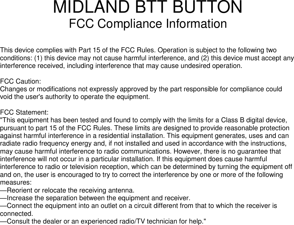 MIDLAND BTT BUTTON FCC Compliance Information   This device complies with Part 15 of the FCC Rules. Operation is subject to the following two conditions: (1) this device may not cause harmful interference, and (2) this device must accept any interference received, including interference that may cause undesired operation.  FCC Caution: Changes or modifications not expressly approved by the part responsible for compliance could void the user&apos;s authority to operate the equipment.  FCC Statement: &quot;This equipment has been tested and found to comply with the limits for a Class B digital device, pursuant to part 15 of the FCC Rules. These limits are designed to provide reasonable protection against harmful interference in a residential installation. This equipment generates, uses and can radiate radio frequency energy and, if not installed and used in accordance with the instructions, may cause harmful interference to radio communications. However, there is no guarantee that interference will not occur in a particular installation. If this equipment does cause harmful interference to radio or television reception, which can be determined by turning the equipment off and on, the user is encouraged to try to correct the interference by one or more of the following measures: —Reorient or relocate the receiving antenna. —Increase the separation between the equipment and receiver. —Connect the equipment into an outlet on a circuit different from that to which the receiver is connected. —Consult the dealer or an experienced radio/TV technician for help.&quot;  