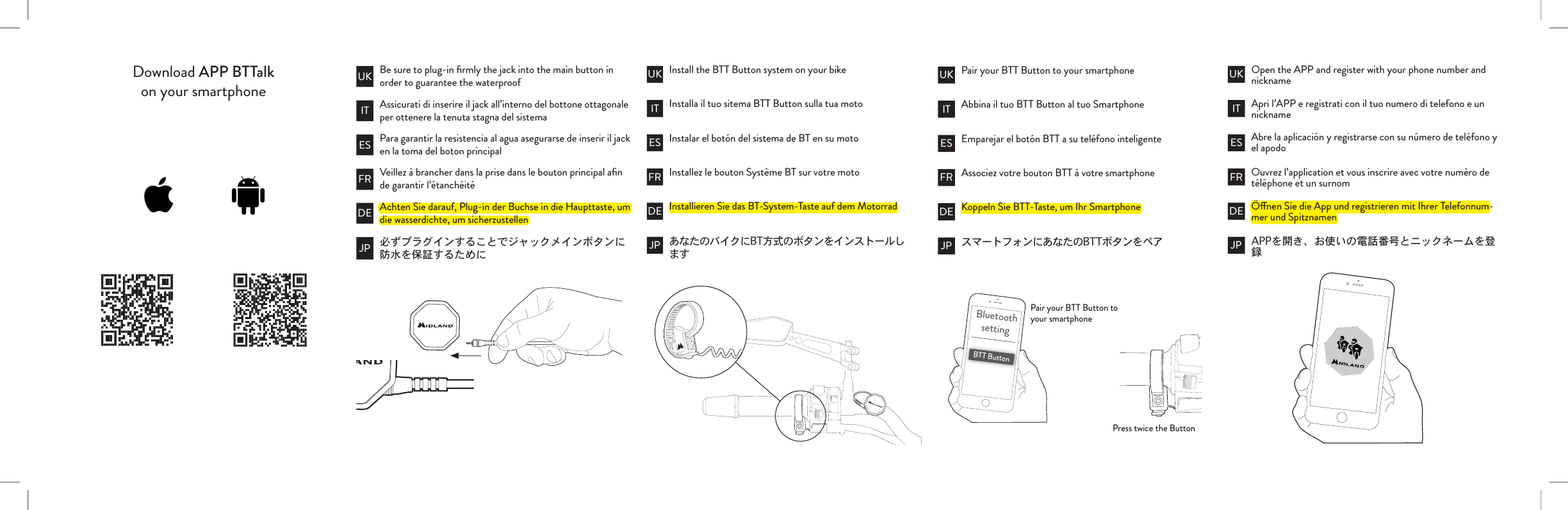 Download APP BTTalkon your smartphoneBe sure to plug-in ﬁrmly the jack into the main button in order to guarantee the waterproof Install the BTT Button system on your bike Pair your BTT Button to your smartphonePair your BTT Button to your smartphonePress twice the ButtonInstalla il tuo sitema BTT Button sulla tua moto Abbina il tuo BTT Button al tuo SmartphoneInstalar el botón del sistema de BT en su moto Emparejar el botón BTT a su teléfono inteligenteInstallez le bouton Système BT sur votre moto Associez votre bouton BTT à votre smartphoneInstallieren Sie das BT-System-Taste auf dem Motorrad Koppeln Sie BTT-Taste, um Ihr SmartphoneAssicurati di inserire il jack all’interno del bottone ottagonale per ottenere la tenuta stagna del sistemaPara garantir la resistencia al agua asegurarse de inserir il jack en la toma del boton principalVeillez à brancher dans la prise dans le bouton principal aﬁn de garantir l’étanchéitéAchten Sie darauf, Plug-in der Buchse in die Haupttaste, um die wasserdichte, um sicherzustellenIT IT ITES ES ESFR FR FRDE DE DEJP JP JPUK UK UKBluetoothsettingBTT ButtonOpen the APP and register with your phone number and nicknameApri l’APP e registrati con il tuo numero di telefono e un nicknameAbre la aplicación y registrarse con su número de teléfono y el apodoOuvrez l’application et vous inscrire avec votre numéro de téléphone et un surnomÖnen Sie die App und registrieren mit Ihrer Telefonnum-mer und SpitznamenITESFRDEJPUK