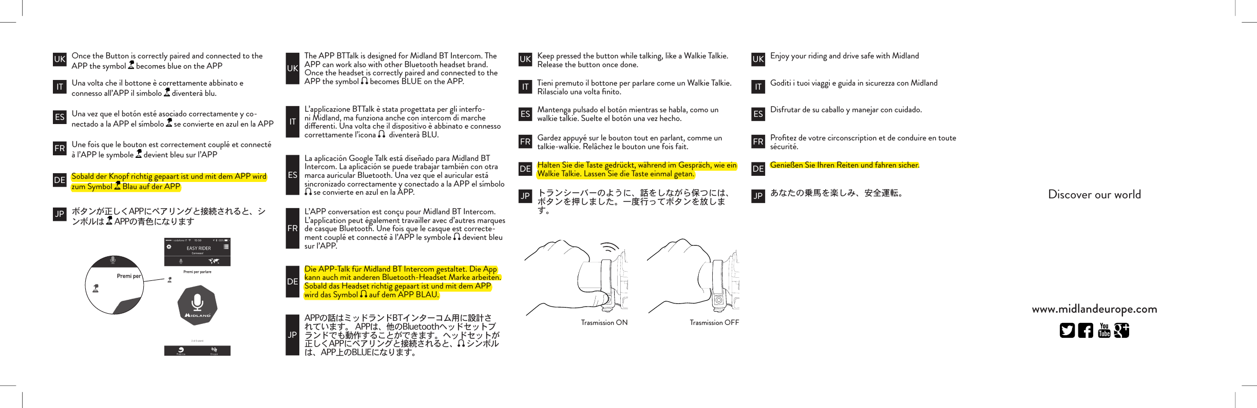 L’applicazione BTTalk è stata progettata per gli interfo-ni Midland, ma funziona anche con intercom di marche dierenti. Una volta che il dispositivo è abbinato e connesso correttamente l’icona    diventerà BLU.ITLa aplicación Google Talk está diseñado para Midland BT Intercom. La aplicación se puede trabajar también con otra marca auricular Bluetooth. Una vez que el auricular está sincronizado correctamente y conectado a la APP el símbolo  se convierte en azul en la APP.ESL’APP conversation est conçu pour Midland BT Intercom. L’application peut également travailler avec d’autres marques de casque Bluetooth. Une fois que le casque est correcte-ment couplé et connecté à l’APP le symbole   devient bleu sur l’APP.FRDie APP-Talk für Midland BT Intercom gestaltet. Die App kann auch mit anderen Bluetooth-Headset Marke arbeiten. Sobald das Headset richtig gepaart ist und mit dem APP wird das Symbol   auf dem APP BLAU.DE JPThe APP BTTalk is designed for Midland BT Intercom. The APP can work also with other Bluetooth headset brand. Once the headset is correctly paired and connected to the APP the symbol   becomes BLUE on the APP.UKKeep pressed the button while talking, like a Walkie Talkie.Release the button once done. Enjoy your riding and drive safe with MidlandTieni premuto il bottone per parlare come un Walkie Talkie.Rilascialo una volta ﬁnito. Goditi i tuoi viaggi e guida in sicurezza con Midlandwww.midlandeurope.comDiscover our worldMantenga pulsado el botón mientras se habla, como un walkie talkie. Suelte el botón una vez hecho. Disfrutar de su caballo y manejar con cuidado.Gardez appuyé sur le bouton tout en parlant, comme un talkie-walkie. Relâchez le bouton une fois fait. Proﬁtez de votre circonscription et de conduire en toute sécurité.Halten Sie die Taste gedrückt, während im Gespräch, wie ein Walkie Talkie. Lassen Sie die Taste einmal getan. Genießen Sie Ihren Reiten und fahren sicher.IT ITES ESFR FRDE DEJP JPUK UKTrasmission ON Trasmission OFFOnce the Button is correctly paired and connected to the APP the symbol   becomes blue on the APPUna volta che il bottone è correttamente abbinato e connesso all’APP il simbolo   diventerà blu.Una vez que el botón esté asociado correctamente y co-nectado a la APP el símbolo   se convierte en azul en la APPUne fois que le bouton est correctement couplé et connecté à l’APP le symbole   devient bleu sur l’APPSobald der Knopf richtig gepaart ist und mit dem APP wird zum Symbol   Blau auf der APP  ITESFRDEJPUK