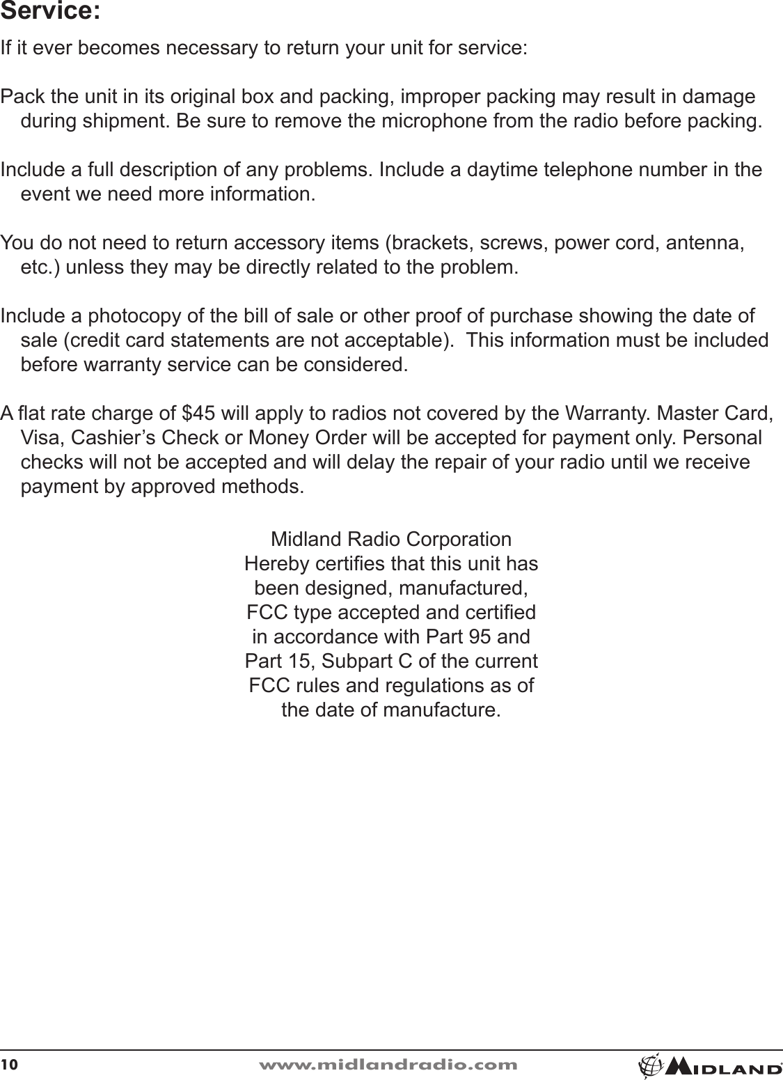 10www.midlandradio.comService:If it ever becomes necessary to return your unit for service:Pack the unit in its original box and packing, improper packing may result in damage during shipment� Be sure to remove the microphone from the radio before packing�Include a full description of any problems� Include a daytime telephone number in the event we need more information�You do not need to return accessory items (brackets, screws, power cord, antenna, etc�) unless they may be directly related to the problem�Include a photocopy of the bill of sale or other proof of purchase showing the date of sale (credit card statements are not acceptable)�  This information must be included before warranty service can be considered�A at rate charge of $45 will apply to radios not covered by the Warranty� Master Card, Visa, Cashier’s Check or Money Order will be accepted for payment only� Personal checks will not be accepted and will delay the repair of your radio until we receive payment by approved methods�Midland Radio Corporation Hereby certies that this unit has been designed, manufactured, FCC type accepted and certied in accordance with Part 95 and Part 15, Subpart C of the current FCC rules and regulations as of the date of manufacture�