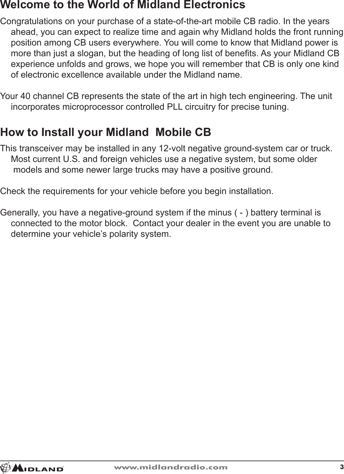 3www.midlandradio.comWelcome to the World of Midland ElectronicsCongratulations on your purchase of a state-of-the-art mobile CB radio� In the years ahead, you can expect to realize time and again why Midland holds the front running position among CB users everywhere� You will come to know that Midland power is more than just a slogan, but the heading of long list of benets� As your Midland CB experience unfolds and grows, we hope you will remember that CB is only one kind of electronic excellence available under the Midland name�Your 40 channel CB represents the state of the art in high tech engineering� The unit incorporates microprocessor controlled PLL circuitry for precise tuning�How to Install your Midland  Mobile CBThis transceiver may be installed in any 12-volt negative ground-system car or truck�  Most current U�S� and foreign vehicles use a negative system, but some older   models and some newer large trucks may have a positive ground�Check the requirements for your vehicle before you begin installation�Generally, you have a negative-ground system if the minus ( - ) battery terminal is connected to the motor block�  Contact your dealer in the event you are unable to determine your vehicle’s polarity system�