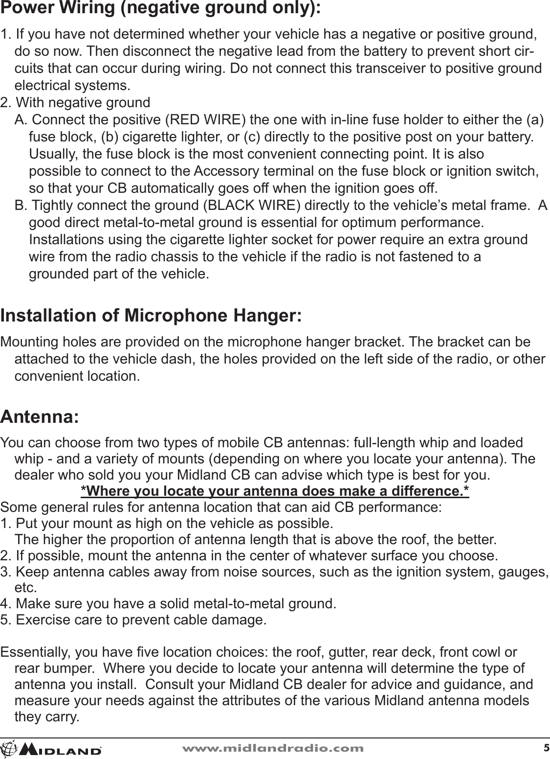 5www.midlandradio.comPower Wiring (negative ground only):1� If you have not determined whether your vehicle has a negative or positive ground, do so now� Then disconnect the negative lead from the battery to prevent short cir-cuits that can occur during wiring� Do not connect this transceiver to positive ground electrical systems�2� With negative groundA� Connect the positive (RED WIRE) the one with in-line fuse holder to either the (a) fuse block, (b) cigarette lighter, or (c) directly to the positive post on your battery� Usually, the fuse block is the most convenient connecting point� It is also possible to connect to the Accessory terminal on the fuse block or ignition switch, so that your CB automatically goes off when the ignition goes off�B� Tightly connect the ground (BLACK WIRE) directly to the vehicle’s metal frame�  A good direct metal-to-metal ground is essential for optimum performance� Installations using the cigarette lighter socket for power require an extra ground wire from the radio chassis to the vehicle if the radio is not fastened to a grounded part of the vehicle�Installation of Microphone Hanger:Mounting holes are provided on the microphone hanger bracket� The bracket can be attached to the vehicle dash, the holes provided on the left side of the radio, or other convenient location�Antenna:You can choose from two types of mobile CB antennas: full-length whip and loaded whip - and a variety of mounts (depending on where you locate your antenna)� The dealer who sold you your Midland CB can advise which type is best for you�*Where you locate your antenna does make a difference.*Some general rules for antenna location that can aid CB performance:1� Put your mount as high on the vehicle as possible� The higher the proportion of antenna length that is above the roof, the better�2� If possible, mount the antenna in the center of whatever surface you choose�3� Keep antenna cables away from noise sources, such as the ignition system, gauges, etc�4� Make sure you have a solid metal-to-metal ground�5� Exercise care to prevent cable damage�Essentially, you have ve location choices: the roof, gutter, rear deck, front cowl or rear bumper�  Where you decide to locate your antenna will determine the type of antenna you install�  Consult your Midland CB dealer for advice and guidance, and measure your needs against the attributes of the various Midland antenna models they carry�