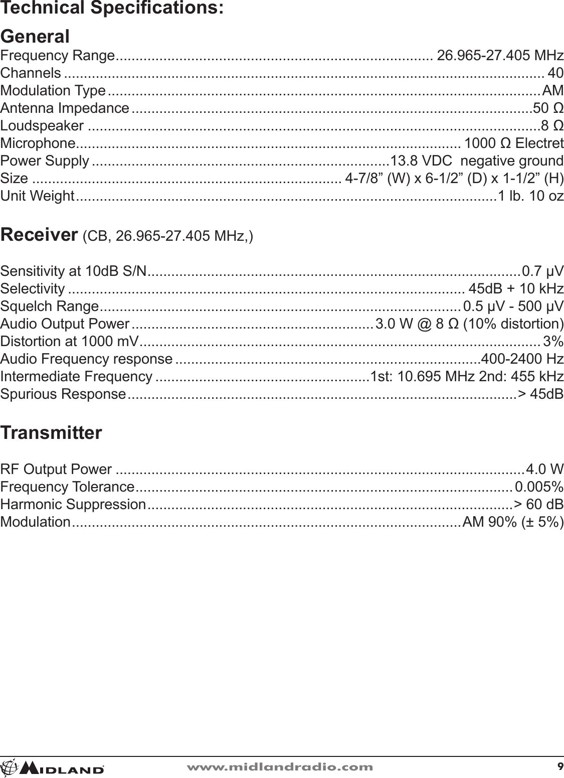 9www.midlandradio.comTechnical Specications:GeneralFrequency Range �������������������������������������������������������������������������������� 26�965-27�405 MHzChannels ������������������������������������������������������������������������������������������������������������������������� 40Modulation Type �������������������������������������������������������������������������������������������������������������AMAntenna Impedance �����������������������������������������������������������������������������������������������������50 ΩLoudspeaker ������������������������������������������������������������������������������������������������������������������8 ΩMicrophone������������������������������������������������������������������������������������������������� 1000 Ω ElectretPower Supply ���������������������������������������������������������������������������13�8 VDC  negative groundSize ������������������������������������������������������������������������������ 4-7/8” (W) x 6-1/2” (D) x 1-1/2” (H)Unit Weight ����������������������������������������������������������������������������������������������������������1 lb� 10 ozReceiver (CB, 26�965-27�405 MHz,)Sensitivity at 10dB S/N ����������������������������������������������������������������������������������������������0�7 µVSelectivity ���������������������������������������������������������������������������������������������������� 45dB + 10 kHzSquelch Range �������������������������������������������������������������������������������������������0�5 µV - 500 µVAudio Output Power �������������������������������������������������������������3�0 W @ 8 Ω (10% distortion)Distortion at 1000 mV ����������������������������������������������������������������������������������������������������� 3%Audio Frequency response �����������������������������������������������������������������������������400-2400 HzIntermediate Frequency ������������������������������������������������������1st: 10�695 MHz 2nd: 455 kHzSpurious Response ��������������������������������������������������������������������������������������������������&gt; 45dBTransmitterRF Output Power �������������������������������������������������������������������������������������������������������4�0 WFrequency Tolerance �����������������������������������������������������������������������������������������������0�005%Harmonic Suppression ��������������������������������������������������������������������������������������������&gt; 60 dBModulation ��������������������������������������������������������������������������������������������������AM 90% (± 5%)