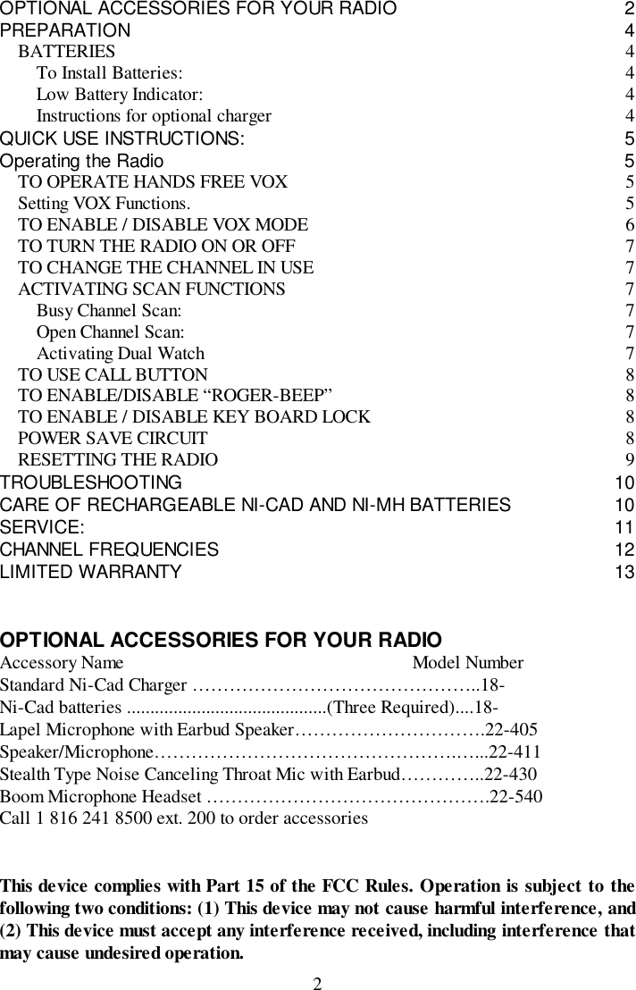 2OPTIONAL ACCESSORIES FOR YOUR RADIO 2PREPARATION 4BATTERIES 4To Install Batteries: 4Low Battery Indicator: 4Instructions for optional charger 4QUICK USE INSTRUCTIONS: 5Operating the Radio 5TO OPERATE HANDS FREE VOX 5Setting VOX Functions. 5TO ENABLE / DISABLE VOX MODE 6TO TURN THE RADIO ON OR OFF 7TO CHANGE THE CHANNEL IN USE 7ACTIVATING SCAN FUNCTIONS 7Busy Channel Scan: 7Open Channel Scan: 7Activating Dual Watch 7TO USE CALL BUTTON 8TO ENABLE/DISABLE “ROGER-BEEP” 8TO ENABLE / DISABLE KEY BOARD LOCK 8POWER SAVE CIRCUIT 8RESETTING THE RADIO 9TROUBLESHOOTING 10CARE OF RECHARGEABLE NI-CAD AND NI-MH BATTERIES 10SERVICE: 11CHANNEL FREQUENCIES 12LIMITED WARRANTY 13OPTIONAL ACCESSORIES FOR YOUR RADIOAccessory Name                                                              Model NumberStandard Ni-Cad Charger ………………………………………..18-Ni-Cad batteries ...........................................(Three Required)....18-Lapel Microphone with Earbud Speaker………………………….22-405Speaker/Microphone………………………………………….…...22-411Stealth Type Noise Canceling Throat Mic with Earbud…………..22-430Boom Microphone Headset ……………………………………….22-540Call 1 816 241 8500 ext. 200 to order accessoriesThis device complies with Part 15 of the FCC Rules. Operation is subject to thefollowing two conditions: (1) This device may not cause harmful interference, and(2) This device must accept any interference received, including interference thatmay cause undesired operation.