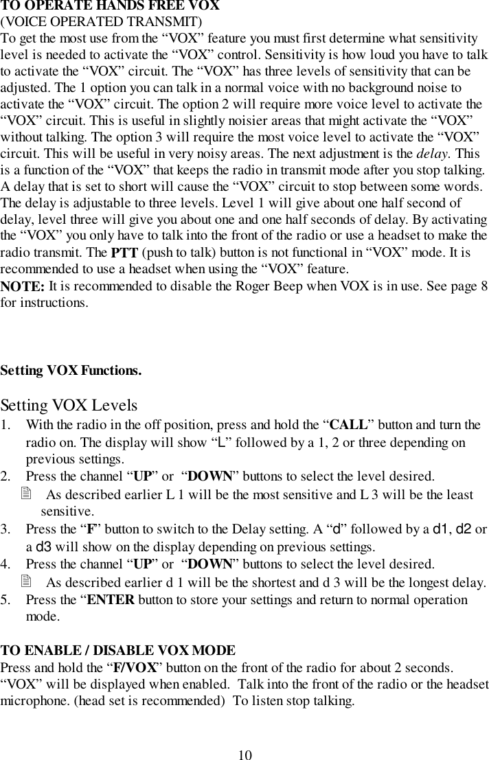 10TO OPERATE HANDS FREE VOX(VOICE OPERATED TRANSMIT)To get the most use from the “VOX” feature you must first determine what sensitivitylevel is needed to activate the “VOX” control. Sensitivity is how loud you have to talkto activate the “VOX” circuit. The “VOX” has three levels of sensitivity that can beadjusted. The 1 option you can talk in a normal voice with no background noise toactivate the “VOX” circuit. The option 2 will require more voice level to activate the“VOX” circuit. This is useful in slightly noisier areas that might activate the “VOX”without talking. The option 3 will require the most voice level to activate the “VOX”circuit. This will be useful in very noisy areas. The next adjustment is the delay. Thisis a function of the “VOX” that keeps the radio in transmit mode after you stop talking.A delay that is set to short will cause the “VOX” circuit to stop between some words.The delay is adjustable to three levels. Level 1 will give about one half second ofdelay, level three will give you about one and one half seconds of delay. By activatingthe “VOX” you only have to talk into the front of the radio or use a headset to make theradio transmit. The PTT (push to talk) button is not functional in “VOX” mode. It isrecommended to use a headset when using the “VOX” feature.NOTE: It is recommended to disable the Roger Beep when VOX is in use. See page 8for instructions.Setting VOX Functions.Setting VOX Levels1. With the radio in the off position, press and hold the “CALL” button and turn theradio on. The display will show “L” followed by a 1, 2 or three depending onprevious settings.2. Press the channel “UP” or  “DOWN” buttons to select the level desired.! As described earlier L 1 will be the most sensitive and L 3 will be the leastsensitive.3. Press the “F” button to switch to the Delay setting. A “d” followed by a d1, d2 ora d3 will show on the display depending on previous settings.4. Press the channel “UP” or  “DOWN” buttons to select the level desired.! As described earlier d 1 will be the shortest and d 3 will be the longest delay.5. Press the “ENTER button to store your settings and return to normal operationmode.TO ENABLE / DISABLE VOX MODEPress and hold the “F/VOX” button on the front of the radio for about 2 seconds.“VOX” will be displayed when enabled.  Talk into the front of the radio or the headsetmicrophone. (head set is recommended)  To listen stop talking.