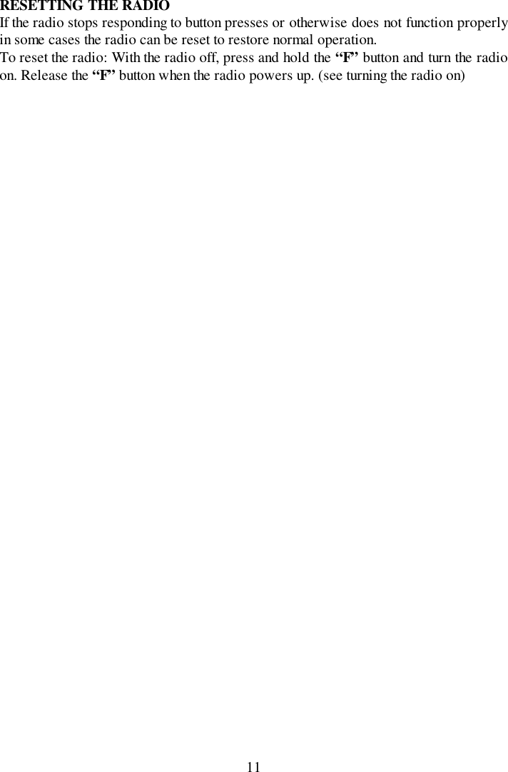 11RESETTING THE RADIOIf the radio stops responding to button presses or otherwise does not function properlyin some cases the radio can be reset to restore normal operation.To reset the radio: With the radio off, press and hold the “F” button and turn the radioon. Release the “F” button when the radio powers up. (see turning the radio on)