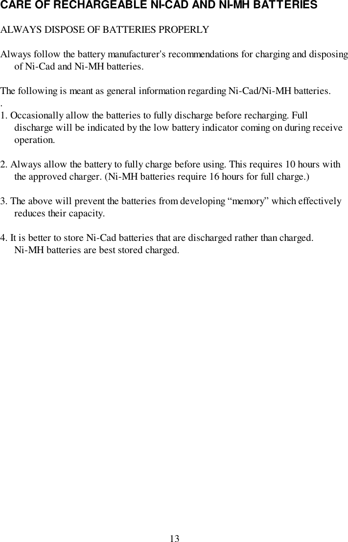 13CARE OF RECHARGEABLE NI-CAD AND NI-MH BATTERIESALWAYS DISPOSE OF BATTERIES PROPERLYAlways follow the battery manufacturer&apos;s recommendations for charging and disposingof Ni-Cad and Ni-MH batteries.The following is meant as general information regarding Ni-Cad/Ni-MH batteries..1. Occasionally allow the batteries to fully discharge before recharging. Fulldischarge will be indicated by the low battery indicator coming on during receiveoperation.2. Always allow the battery to fully charge before using. This requires 10 hours withthe approved charger. (Ni-MH batteries require 16 hours for full charge.)3. The above will prevent the batteries from developing “memory” which effectivelyreduces their capacity.4. It is better to store Ni-Cad batteries that are discharged rather than charged.Ni-MH batteries are best stored charged.