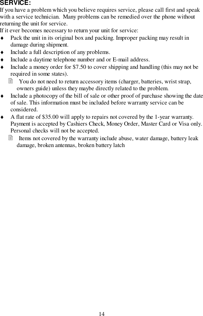 14SERVICE:If you have a problem which you believe requires service, please call first and speakwith a service technician.  Many problems can be remedied over the phone withoutreturning the unit for service.If it ever becomes necessary to return your unit for service:♦ Pack the unit in its original box and packing. Improper packing may result indamage during shipment.♦ Include a full description of any problems.♦ Include a daytime telephone number and or E-mail address.♦ Include a money order for $7.50 to cover shipping and handling (this may not berequired in some states).! You do not need to return accessory items (charger, batteries, wrist strap,owners guide) unless they maybe directly related to the problem.♦ Include a photocopy of the bill of sale or other proof of purchase showing the dateof sale. This information must be included before warranty service can beconsidered.♦ A flat rate of $35.00 will apply to repairs not covered by the 1-year warranty.Payment is accepted by Cashiers Check, Money Order, Master Card or Visa only.Personal checks will not be accepted.! Items not covered by the warranty include abuse, water damage, battery leakdamage, broken antennas, broken battery latch