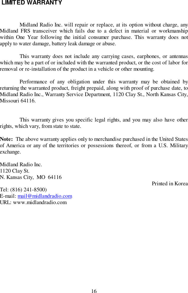 16 LIMITED WARRANTYMidland Radio Inc. will repair or replace, at its option without charge, anyMidland FRS transceiver which fails due to a defect in material or workmanshipwithin One Year following the initial consumer purchase. This warranty does notapply to water damage, battery leak damage or abuse.This warranty does not include any carrying cases, earphones, or antennaswhich may be a part of or included with the warranted product, or the cost of labor forremoval or re-installation of the product in a vehicle or other mounting.Performance of any obligation under this warranty may be obtained byreturning the warranted product, freight prepaid, along with proof of purchase date, toMidland Radio Inc., Warranty Service Department, 1120 Clay St., North Kansas City,Missouri 64116.This warranty gives you specific legal rights, and you may also have otherrights, which vary, from state to state.Note:  The above warranty applies only to merchandise purchased in the United Statesof America or any of the territories or possessions thereof, or from a U.S. Militaryexchange.Midland Radio Inc.1120 Clay St.N. Kansas City,  MO  64116 Printed in KoreaTel: (816) 241-8500)E-mail: mail@midlandradio.comURL: www.midlandradio.com