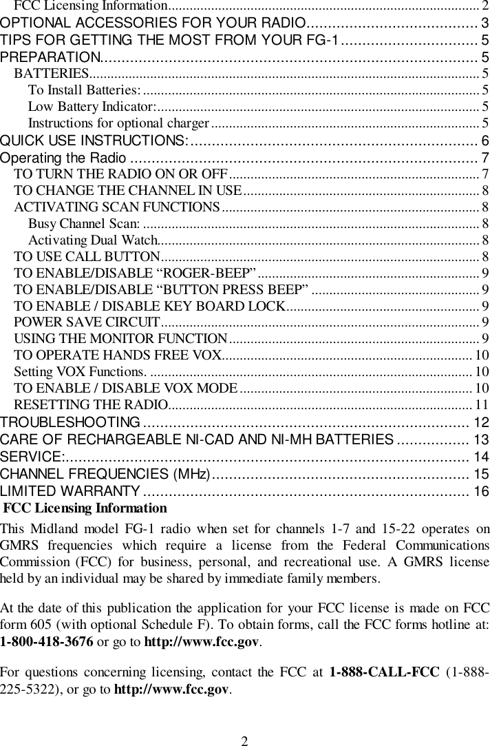 2FCC Licensing Information....................................................................................... 2OPTIONAL ACCESSORIES FOR YOUR RADIO........................................ 3TIPS FOR GETTING THE MOST FROM YOUR FG-1................................ 5PREPARATION........................................................................................ 5BATTERIES............................................................................................................. 5To Install Batteries:..............................................................................................5Low Battery Indicator:.......................................................................................... 5Instructions for optional charger........................................................................... 5QUICK USE INSTRUCTIONS:................................................................... 6Operating the Radio ................................................................................. 7TO TURN THE RADIO ON OR OFF...................................................................... 7TO CHANGE THE CHANNEL IN USE.................................................................. 8ACTIVATING SCAN FUNCTIONS........................................................................ 8Busy Channel Scan: ..............................................................................................8Activating Dual Watch.......................................................................................... 8TO USE CALL BUTTON......................................................................................... 8TO ENABLE/DISABLE “ROGER-BEEP”.............................................................. 9TO ENABLE/DISABLE “BUTTON PRESS BEEP” ...............................................9TO ENABLE / DISABLE KEY BOARD LOCK......................................................9POWER SAVE CIRCUIT......................................................................................... 9USING THE MONITOR FUNCTION...................................................................... 9TO OPERATE HANDS FREE VOX......................................................................10Setting VOX Functions. ..........................................................................................10TO ENABLE / DISABLE VOX MODE.................................................................10RESETTING THE RADIO..................................................................................... 11TROUBLESHOOTING ............................................................................ 12CARE OF RECHARGEABLE NI-CAD AND NI-MH BATTERIES ................. 13SERVICE:.............................................................................................. 14CHANNEL FREQUENCIES (MHz)............................................................ 15LIMITED WARRANTY............................................................................ 16 FCC Licensing InformationThis Midland model FG-1 radio when set for channels 1-7 and 15-22 operates onGMRS frequencies which require a license from the Federal CommunicationsCommission (FCC) for business, personal, and recreational use. A GMRS licenseheld by an individual may be shared by immediate family members.At the date of this publication the application for your FCC license is made on FCCform 605 (with optional Schedule F). To obtain forms, call the FCC forms hotline at:1-800-418-3676 or go to http://www.fcc.gov.For questions concerning licensing, contact the FCC at 1-888-CALL-FCC (1-888-225-5322), or go to http://www.fcc.gov.