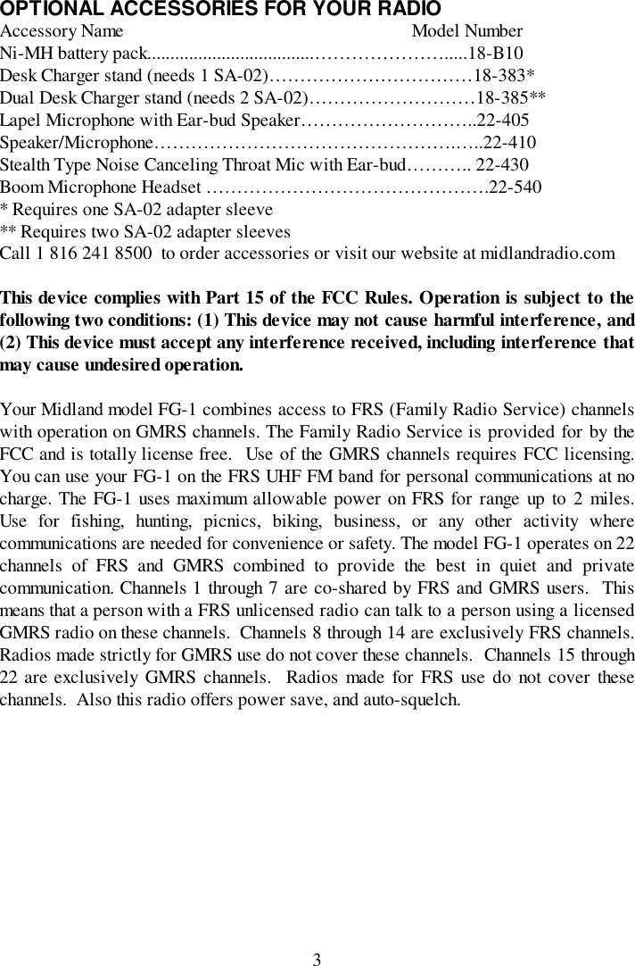 3OPTIONAL ACCESSORIES FOR YOUR RADIOAccessory Name                                                              Model NumberNi-MH battery pack....................................………………….....18-B10Desk Charger stand (needs 1 SA-02)……………………………18-383*Dual Desk Charger stand (needs 2 SA-02)………………………18-385**Lapel Microphone with Ear-bud Speaker………………………..22-405Speaker/Microphone………………………………………….…..22-410Stealth Type Noise Canceling Throat Mic with Ear-bud……….. 22-430Boom Microphone Headset ……………………………………….22-540* Requires one SA-02 adapter sleeve** Requires two SA-02 adapter sleevesCall 1 816 241 8500  to order accessories or visit our website at midlandradio.comThis device complies with Part 15 of the FCC Rules. Operation is subject to thefollowing two conditions: (1) This device may not cause harmful interference, and(2) This device must accept any interference received, including interference thatmay cause undesired operation.Your Midland model FG-1 combines access to FRS (Family Radio Service) channelswith operation on GMRS channels. The Family Radio Service is provided for by theFCC and is totally license free.  Use of the GMRS channels requires FCC licensing.You can use your FG-1 on the FRS UHF FM band for personal communications at nocharge. The FG-1 uses maximum allowable power on FRS for range up to 2 miles.Use for fishing, hunting, picnics, biking, business, or any other activity wherecommunications are needed for convenience or safety. The model FG-1 operates on 22channels of FRS and GMRS combined to provide the best in quiet and privatecommunication. Channels 1 through 7 are co-shared by FRS and GMRS users.  Thismeans that a person with a FRS unlicensed radio can talk to a person using a licensedGMRS radio on these channels.  Channels 8 through 14 are exclusively FRS channels.Radios made strictly for GMRS use do not cover these channels.  Channels 15 through22 are exclusively GMRS channels.  Radios made for FRS use do not cover thesechannels.  Also this radio offers power save, and auto-squelch.