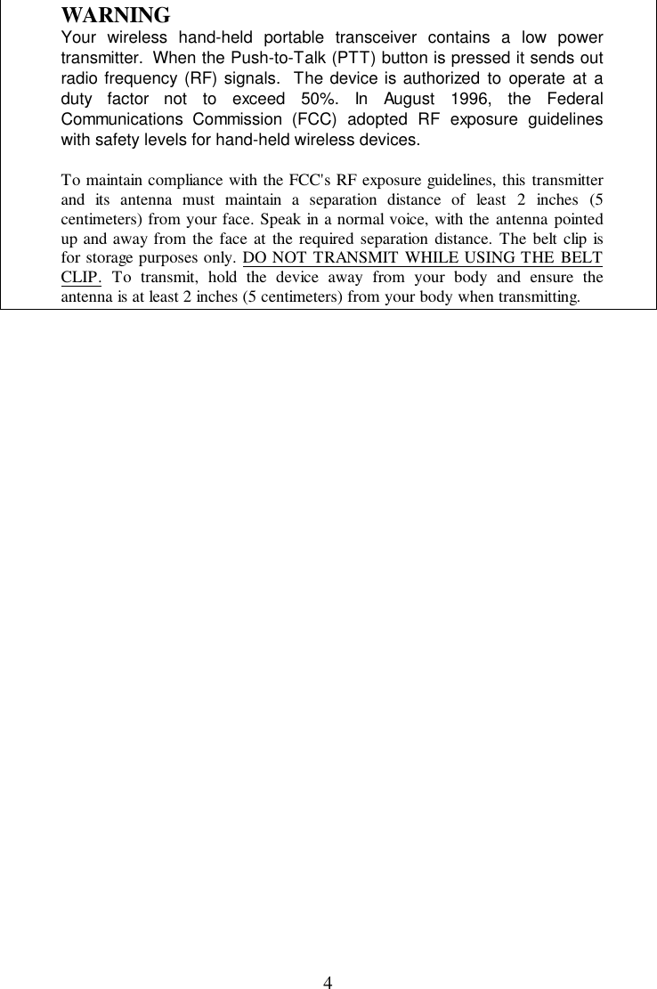 4WARNINGYour wireless hand-held portable transceiver contains a low powertransmitter.  When the Push-to-Talk (PTT) button is pressed it sends outradio frequency (RF) signals.  The device is authorized to operate at aduty factor not to exceed 50%. In August 1996, the FederalCommunications Commission (FCC) adopted RF exposure guidelineswith safety levels for hand-held wireless devices.To maintain compliance with the FCC&apos;s RF exposure guidelines, this transmitterand its antenna must maintain a separation distance of least 2 inches (5centimeters) from your face. Speak in a normal voice, with the antenna pointedup and away from the face at the required separation distance. The belt clip isfor storage purposes only. DO NOT TRANSMIT WHILE USING THE BELTCLIP. To transmit, hold the device away from your body and ensure theantenna is at least 2 inches (5 centimeters) from your body when transmitting.