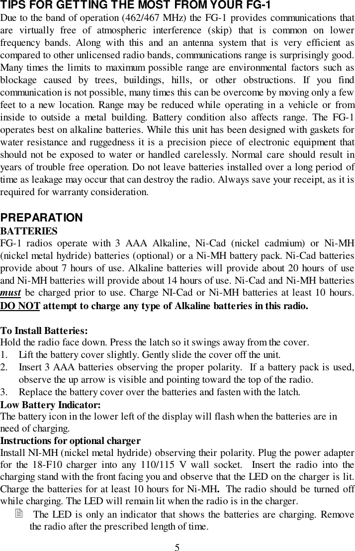 5TIPS FOR GETTING THE MOST FROM YOUR FG-1Due to the band of operation (462/467 MHz) the FG-1 provides communications thatare virtually free of atmospheric interference (skip) that is common on lowerfrequency bands. Along with this and an antenna system that is very efficient ascompared to other unlicensed radio bands, communications range is surprisingly good.Many times the limits to maximum possible range are environmental factors such asblockage caused by trees, buildings, hills, or other obstructions. If you findcommunication is not possible, many times this can be overcome by moving only a fewfeet to a new location. Range may be reduced while operating in a vehicle or frominside to outside a metal building. Battery condition also affects range. The FG-1operates best on alkaline batteries. While this unit has been designed with gaskets forwater resistance and ruggedness it is a precision piece of electronic equipment thatshould not be exposed to water or handled carelessly. Normal care should result inyears of trouble free operation. Do not leave batteries installed over a long period oftime as leakage may occur that can destroy the radio. Always save your receipt, as it isrequired for warranty consideration.PREPARATIONBATTERIESFG-1 radios operate with 3 AAA Alkaline, Ni-Cad (nickel cadmium) or Ni-MH(nickel metal hydride) batteries (optional) or a Ni-MH battery pack. Ni-Cad batteriesprovide about 7 hours of use. Alkaline batteries will provide about 20 hours of useand Ni-MH batteries will provide about 14 hours of use. Ni-Cad and Ni-MH batteriesmust be charged prior to use. Charge NI-Cad or Ni-MH batteries at least 10 hours.DO NOT attempt to charge any type of Alkaline batteries in this radio.To Install Batteries:Hold the radio face down. Press the latch so it swings away from the cover.1. Lift the battery cover slightly. Gently slide the cover off the unit.2. Insert 3 AAA batteries observing the proper polarity.  If a battery pack is used,observe the up arrow is visible and pointing toward the top of the radio.3. Replace the battery cover over the batteries and fasten with the latch.Low Battery Indicator:The battery icon in the lower left of the display will flash when the batteries are inneed of charging.Instructions for optional chargerInstall NI-MH (nickel metal hydride) observing their polarity. Plug the power adapterfor the 18-F10 charger into any 110/115 V wall socket.  Insert the radio into thecharging stand with the front facing you and observe that the LED on the charger is lit.Charge the batteries for at least 10 hours for Ni-MH.  The radio should be turned offwhile charging. The LED will remain lit when the radio is in the charger.! The LED is only an indicator that shows the batteries are charging. Removethe radio after the prescribed length of time.