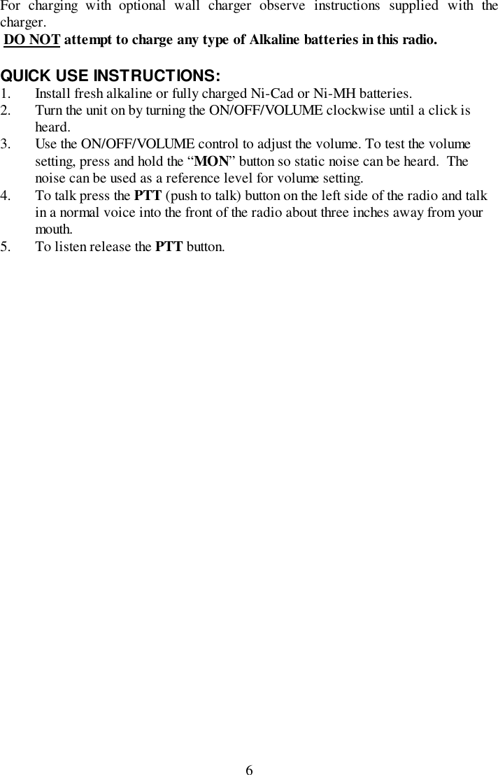 6For charging with optional wall charger observe instructions supplied with thecharger. DO NOT attempt to charge any type of Alkaline batteries in this radio.QUICK USE INSTRUCTIONS:1. Install fresh alkaline or fully charged Ni-Cad or Ni-MH batteries.2. Turn the unit on by turning the ON/OFF/VOLUME clockwise until a click isheard.3. Use the ON/OFF/VOLUME control to adjust the volume. To test the volumesetting, press and hold the “MON” button so static noise can be heard.  Thenoise can be used as a reference level for volume setting.4. To talk press the PTT (push to talk) button on the left side of the radio and talkin a normal voice into the front of the radio about three inches away from yourmouth.5. To listen release the PTT button.