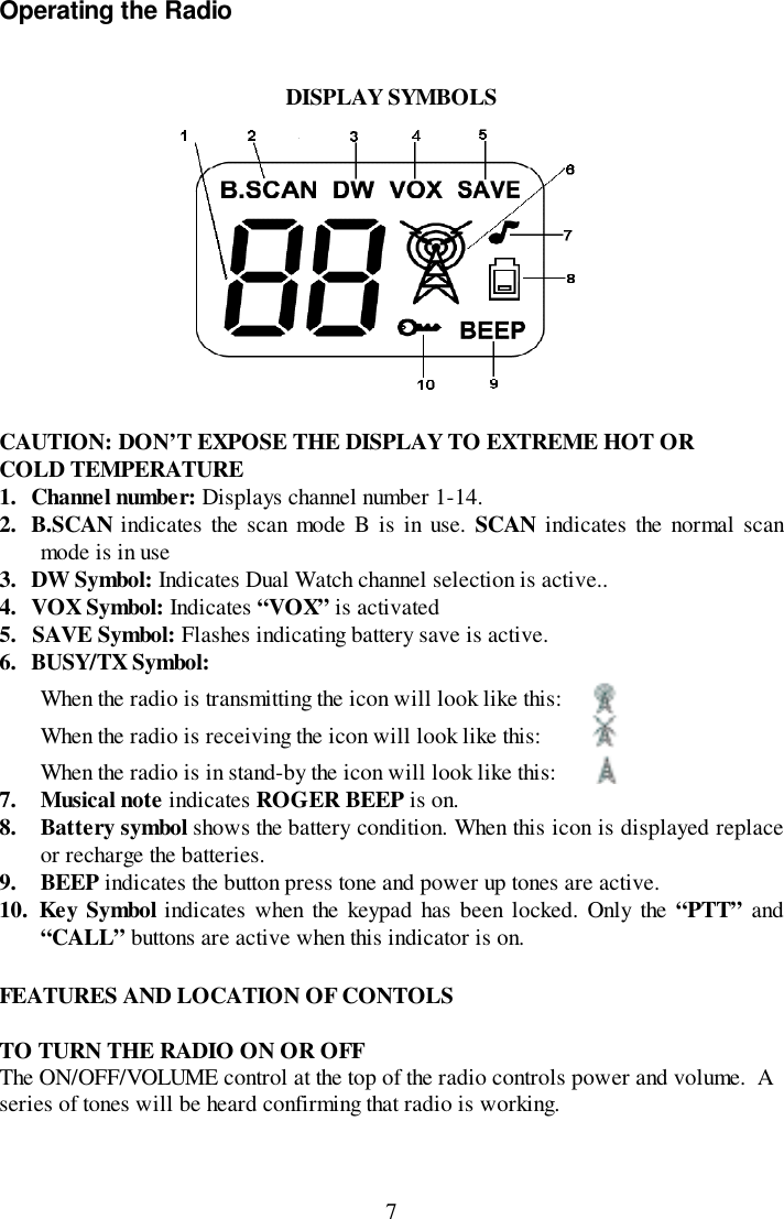 7Operating the RadioDISPLAY SYMBOLSCAUTION: DON’T EXPOSE THE DISPLAY TO EXTREME HOT ORCOLD TEMPERATURE1. Channel number: Displays channel number 1-14.2. B.SCAN indicates the scan mode B is in use. SCAN  indicates the normal scanmode is in use3. DW Symbol: Indicates Dual Watch channel selection is active..4. VOX Symbol: Indicates “VOX” is activated5. SAVE Symbol: Flashes indicating battery save is active.6. BUSY/TX Symbol:When the radio is transmitting the icon will look like this:When the radio is receiving the icon will look like this:When the radio is in stand-by the icon will look like this:7. Musical note indicates ROGER BEEP is on.8. Battery symbol shows the battery condition. When this icon is displayed replaceor recharge the batteries.9. BEEP indicates the button press tone and power up tones are active.10.  Key Symbol indicates when the keypad has been locked. Only the “PTT” and“CALL” buttons are active when this indicator is on.FEATURES AND LOCATION OF CONTOLSTO TURN THE RADIO ON OR OFFThe ON/OFF/VOLUME control at the top of the radio controls power and volume.  Aseries of tones will be heard confirming that radio is working.