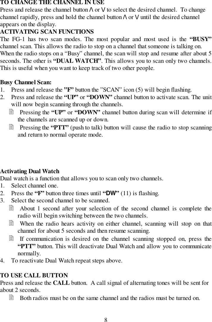 8TO CHANGE THE CHANNEL IN USEPress and release the channel button /\ or \/ to select the desired channel.  To changechannel rapidly, press and hold the channel button /\ or \/ until the desired channelappears on the display.ACTIVATING SCAN FUNCTIONSThe FG-1 has two scan modes. The most popular and most used is the “BUSY”channel scan. This allows the radio to stop on a channel that someone is talking on.When the radio stops on a “Busy” channel, the scan will stop and resume after about 5seconds. The other is “DUAL WATCH”. This allows you to scan only two channels.This is useful when you want to keep track of two other people.Busy Channel Scan:1. Press and release the ”F” button the ”SCAN” icon (5) will begin flashing.2. Press and release the “UP” or “DOWN” channel button to activate scan. The unitwill now begin scanning through the channels.! Pressing the “UP” or “DOWN” channel button during scan will determine ifthe channels are scanned up or down.! Pressing the “PTT” (push to talk) button will cause the radio to stop scanningand return to normal operate mode.Activating Dual WatchDual watch is a function that allows you to scan only two channels.1. Select channel one.2. Press the “F” button three times until “DW” (11) is flashing.3. Select the second channel to be scanned.! About 1 second after your selection of the second channel is complete theradio will begin switching between the two channels.! When the radio hears activity on either channel, scanning will stop on thatchannel for about 5 seconds and then resume scanning.! If communication is desired on the channel scanning stopped on, press the“PTT” button. This will deactivate Dual Watch and allow you to communicatenormally.4. To reactivate Dual Watch repeat steps above.TO USE CALL BUTTONPress and release the CALL button.  A call signal of alternating tones will be sent forabout 2 seconds.! Both radios must be on the same channel and the radios must be turned on.