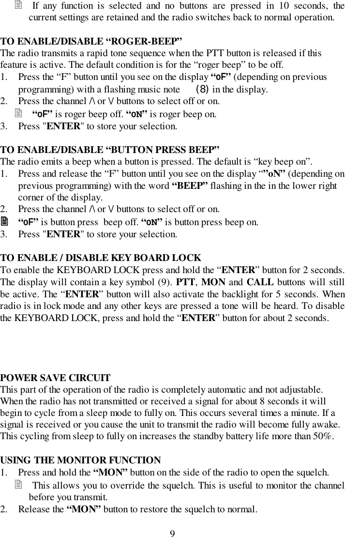 9! If any function is selected and no buttons are pressed in 10 seconds, thecurrent settings are retained and the radio switches back to normal operation.TO ENABLE/DISABLE “ROGER-BEEP”The radio transmits a rapid tone sequence when the PTT button is released if thisfeature is active. The default condition is for the “roger beep” to be off.1. Press the “F” button until you see on the display “oF” (depending on previousprogramming) with a flashing music note  (8) in the display.2. Press the channel /\ or \/ buttons to select off or on.! “oF” is roger beep off. “oN” is roger beep on.3. Press &quot;ENTER&quot; to store your selection.TO ENABLE/DISABLE “BUTTON PRESS BEEP”The radio emits a beep when a button is pressed. The default is “key beep on”.1. Press and release the “F” button until you see on the display “”oN” (depending onprevious programming) with the word “BEEP” flashing in the in the lower rightcorner of the display.2. Press the channel /\ or \/ buttons to select off or on.!!!! “oF” is button press  beep off. “oN” is button press beep on.3. Press &quot;ENTER&quot; to store your selection.TO ENABLE / DISABLE KEY BOARD LOCKTo enable the KEYBOARD LOCK press and hold the “ENTER” button for 2 seconds.The display will contain a key symbol (9). PTT, MON and CALL buttons will stillbe active. The “ENTER” button will also activate the backlight for 5 seconds. Whenradio is in lock mode and any other keys are pressed a tone will be heard. To disablethe KEYBOARD LOCK, press and hold the “ENTER” button for about 2 seconds.POWER SAVE CIRCUITThis part of the operation of the radio is completely automatic and not adjustable.When the radio has not transmitted or received a signal for about 8 seconds it willbegin to cycle from a sleep mode to fully on. This occurs several times a minute. If asignal is received or you cause the unit to transmit the radio will become fully awake.This cycling from sleep to fully on increases the standby battery life more than 50%.USING THE MONITOR FUNCTION1. Press and hold the “MON” button on the side of the radio to open the squelch.! This allows you to override the squelch. This is useful to monitor the channelbefore you transmit.2. Release the “MON” button to restore the squelch to normal.