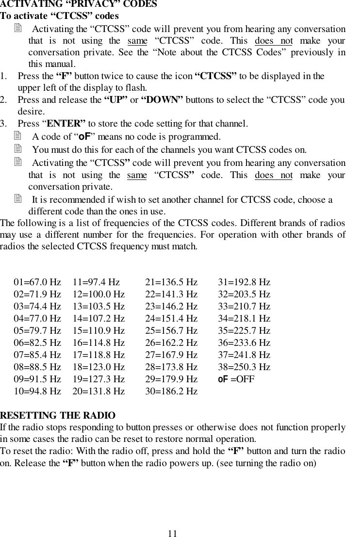 11ACTIVATING “PRIVACY” CODESTo activate “CTCSS” codes! Activating the “CTCSS” code will prevent you from hearing any conversationthat is not using the same “CTCSS” code. This does not make yourconversation private. See the “Note about the CTCSS Codes” previously inthis manual.1. Press the “F” button twice to cause the icon “CTCSS” to be displayed in theupper left of the display to flash.2. Press and release the “UP” or “DOWN” buttons to select the “CTCSS” code youdesire.3. Press “ENTER” to store the code setting for that channel.! A code of “oF” means no code is programmed.! You must do this for each of the channels you want CTCSS codes on.! Activating the “CTCSS” code will prevent you from hearing any conversationthat is not using the same “CTCSS” code. This does not make yourconversation private.! It is recommended if wish to set another channel for CTCSS code, choose adifferent code than the ones in use.The following is a list of frequencies of the CTCSS codes. Different brands of radiosmay use a different number for the frequencies. For operation with other brands ofradios the selected CTCSS frequency must match.01=67.0 Hz 11=97.4 Hz 21=136.5 Hz 31=192.8 Hz02=71.9 Hz 12=100.0 Hz 22=141.3 Hz 32=203.5 Hz03=74.4 Hz 13=103.5 Hz 23=146.2 Hz 33=210.7 Hz04=77.0 Hz 14=107.2 Hz 24=151.4 Hz 34=218.1 Hz05=79.7 Hz 15=110.9 Hz 25=156.7 Hz 35=225.7 Hz06=82.5 Hz 16=114.8 Hz 26=162.2 Hz 36=233.6 Hz07=85.4 Hz 17=118.8 Hz 27=167.9 Hz 37=241.8 Hz08=88.5 Hz 18=123.0 Hz 28=173.8 Hz 38=250.3 Hz09=91.5 Hz 19=127.3 Hz 29=179.9 Hz oF =OFF10=94.8 Hz 20=131.8 Hz 30=186.2 HzRESETTING THE RADIOIf the radio stops responding to button presses or otherwise does not function properlyin some cases the radio can be reset to restore normal operation.To reset the radio: With the radio off, press and hold the “F” button and turn the radioon. Release the “F” button when the radio powers up. (see turning the radio on)