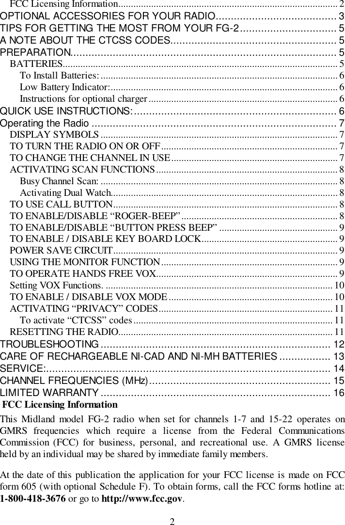 2FCC Licensing Information....................................................................................... 2OPTIONAL ACCESSORIES FOR YOUR RADIO........................................ 3TIPS FOR GETTING THE MOST FROM YOUR FG-2................................ 5A NOTE ABOUT THE CTCSS CODES....................................................... 5PREPARATION........................................................................................ 5BATTERIES............................................................................................................. 5To Install Batteries:..............................................................................................6Low Battery Indicator:..........................................................................................6Instructions for optional charger...........................................................................6QUICK USE INSTRUCTIONS:................................................................... 6Operating the Radio ................................................................................. 7DISPLAY SYMBOLS..............................................................................................7TO TURN THE RADIO ON OR OFF......................................................................7TO CHANGE THE CHANNEL IN USE.................................................................. 7ACTIVATING SCAN FUNCTIONS........................................................................ 8Busy Channel Scan: .............................................................................................. 8Activating Dual Watch..........................................................................................8TO USE CALL BUTTON......................................................................................... 8TO ENABLE/DISABLE “ROGER-BEEP”.............................................................. 8TO ENABLE/DISABLE “BUTTON PRESS BEEP” ...............................................9TO ENABLE / DISABLE KEY BOARD LOCK......................................................9POWER SAVE CIRCUIT......................................................................................... 9USING THE MONITOR FUNCTION...................................................................... 9TO OPERATE HANDS FREE VOX........................................................................9Setting VOX Functions. .......................................................................................... 10TO ENABLE / DISABLE VOX MODE .................................................................10ACTIVATING “PRIVACY” CODES.....................................................................11To activate “CTCSS” codes............................................................................... 11RESETTING THE RADIO..................................................................................... 11TROUBLESHOOTING ............................................................................ 12CARE OF RECHARGEABLE NI-CAD AND NI-MH BATTERIES ................. 13SERVICE:.............................................................................................. 14CHANNEL FREQUENCIES (MHz)............................................................ 15LIMITED WARRANTY............................................................................ 16 FCC Licensing InformationThis Midland model FG-2 radio when set for channels 1-7 and 15-22 operates onGMRS frequencies which require a license from the Federal CommunicationsCommission (FCC) for business, personal, and recreational use. A GMRS licenseheld by an individual may be shared by immediate family members.At the date of this publication the application for your FCC license is made on FCCform 605 (with optional Schedule F). To obtain forms, call the FCC forms hotline at:1-800-418-3676 or go to http://www.fcc.gov.