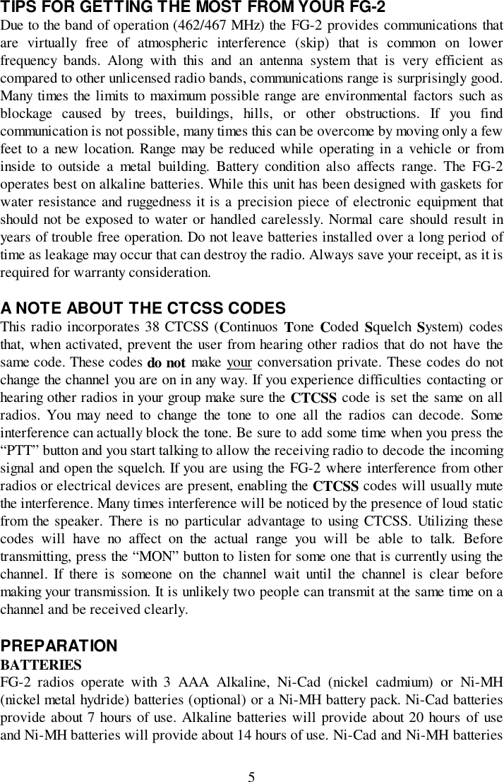 5TIPS FOR GETTING THE MOST FROM YOUR FG-2Due to the band of operation (462/467 MHz) the FG-2 provides communications thatare virtually free of atmospheric interference (skip) that is common on lowerfrequency bands. Along with this and an antenna system that is very efficient ascompared to other unlicensed radio bands, communications range is surprisingly good.Many times the limits to maximum possible range are environmental factors such asblockage caused by trees, buildings, hills, or other obstructions. If you findcommunication is not possible, many times this can be overcome by moving only a fewfeet to a new location. Range may be reduced while operating in a vehicle or frominside to outside a metal building. Battery condition also affects range. The FG-2operates best on alkaline batteries. While this unit has been designed with gaskets forwater resistance and ruggedness it is a precision piece of electronic equipment thatshould not be exposed to water or handled carelessly. Normal care should result inyears of trouble free operation. Do not leave batteries installed over a long period oftime as leakage may occur that can destroy the radio. Always save your receipt, as it isrequired for warranty consideration.A NOTE ABOUT THE CTCSS CODESThis radio incorporates 38 CTCSS (Continuos  Tone Coded  Squelch System) codesthat, when activated, prevent the user from hearing other radios that do not have thesame code. These codes do not make your conversation private. These codes do notchange the channel you are on in any way. If you experience difficulties contacting orhearing other radios in your group make sure the CTCSS code is set the same on allradios. You may need to change the tone to one all the radios can decode. Someinterference can actually block the tone. Be sure to add some time when you press the“PTT” button and you start talking to allow the receiving radio to decode the incomingsignal and open the squelch. If you are using the FG-2 where interference from otherradios or electrical devices are present, enabling the CTCSS codes will usually mutethe interference. Many times interference will be noticed by the presence of loud staticfrom the speaker. There is no particular advantage to using CTCSS. Utilizing thesecodes will have no affect on the actual range you will be able to talk. Beforetransmitting, press the “MON” button to listen for some one that is currently using thechannel. If there is someone on the channel wait until the channel is clear beforemaking your transmission. It is unlikely two people can transmit at the same time on achannel and be received clearly.PREPARATIONBATTERIESFG-2 radios operate with 3 AAA Alkaline, Ni-Cad (nickel cadmium) or Ni-MH(nickel metal hydride) batteries (optional) or a Ni-MH battery pack. Ni-Cad batteriesprovide about 7 hours of use. Alkaline batteries will provide about 20 hours of useand Ni-MH batteries will provide about 14 hours of use. Ni-Cad and Ni-MH batteries