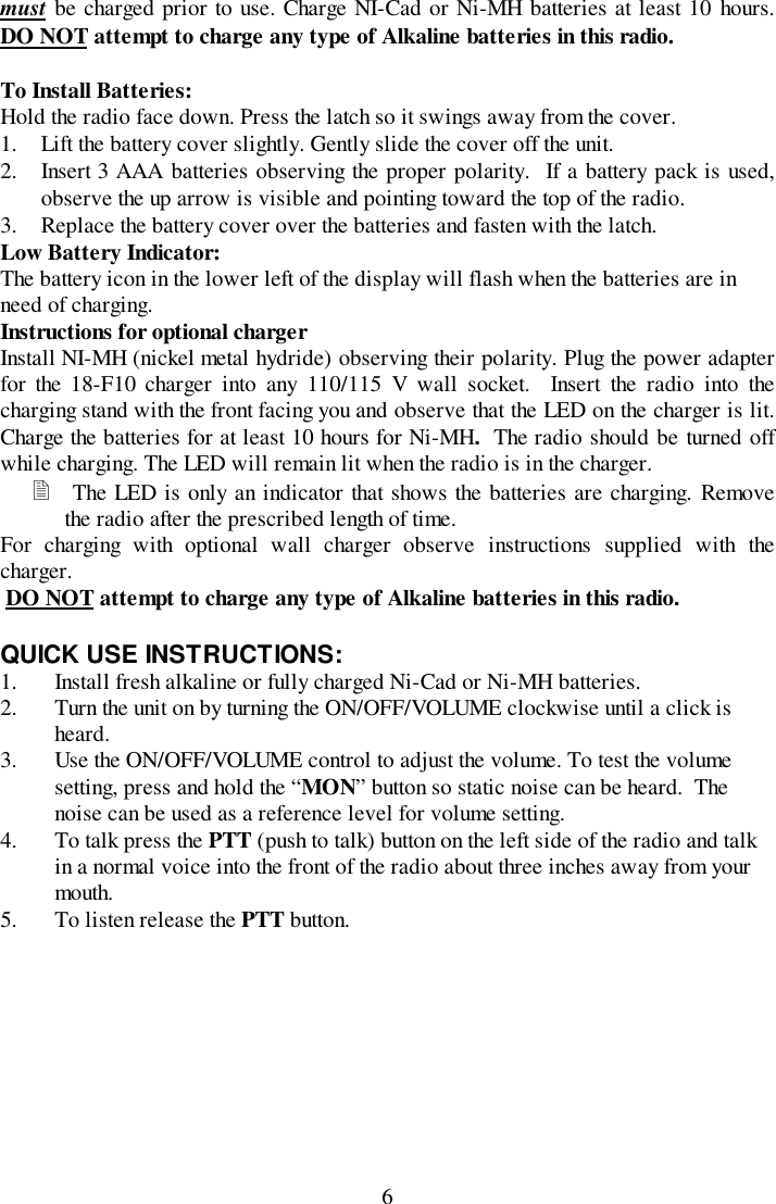 6must be charged prior to use. Charge NI-Cad or Ni-MH batteries at least 10 hours.DO NOT attempt to charge any type of Alkaline batteries in this radio.To Install Batteries:Hold the radio face down. Press the latch so it swings away from the cover.1. Lift the battery cover slightly. Gently slide the cover off the unit.2. Insert 3 AAA batteries observing the proper polarity.  If a battery pack is used,observe the up arrow is visible and pointing toward the top of the radio.3. Replace the battery cover over the batteries and fasten with the latch.Low Battery Indicator:The battery icon in the lower left of the display will flash when the batteries are inneed of charging.Instructions for optional chargerInstall NI-MH (nickel metal hydride) observing their polarity. Plug the power adapterfor the 18-F10 charger into any 110/115 V wall socket.  Insert the radio into thecharging stand with the front facing you and observe that the LED on the charger is lit.Charge the batteries for at least 10 hours for Ni-MH.  The radio should be turned offwhile charging. The LED will remain lit when the radio is in the charger.! The LED is only an indicator that shows the batteries are charging. Removethe radio after the prescribed length of time.For charging with optional wall charger observe instructions supplied with thecharger. DO NOT attempt to charge any type of Alkaline batteries in this radio.QUICK USE INSTRUCTIONS:1. Install fresh alkaline or fully charged Ni-Cad or Ni-MH batteries.2. Turn the unit on by turning the ON/OFF/VOLUME clockwise until a click isheard.3. Use the ON/OFF/VOLUME control to adjust the volume. To test the volumesetting, press and hold the “MON” button so static noise can be heard.  Thenoise can be used as a reference level for volume setting.4. To talk press the PTT (push to talk) button on the left side of the radio and talkin a normal voice into the front of the radio about three inches away from yourmouth.5. To listen release the PTT button.