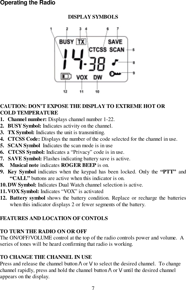 7Operating the RadioDISPLAY SYMBOLSCAUTION: DON’T EXPOSE THE DISPLAY TO EXTREME HOT ORCOLD TEMPERATURE1. Channel number: Displays channel number 1-22.2. BUSY Symbol: Indicates activity on the channel.3. TX Symbol: Indicates the unit is transmitting.4. CTCSS Code: Displays the number of the code selected for the channel in use.5. SCAN Symbol  Indicates the scan mode is in use6. CTCSS Symbol: Indicates a “Privacy” code is in use.7. SAVE Symbol: Flashes indicating battery save is active.8. Musical note indicates ROGER BEEP is on.9. Key Symbol indicates when the keypad has been locked. Only the “PTT” and“CALL” buttons are active when this indicator is on.10. DW Symbol: Indicates Dual Watch channel selection is active.11. VOX Symbol: Indicates “VOX” is activated12. Battery symbol shows the battery condition. Replace or recharge the batterieswhen this indicator displays 2 or fewer segments of the battery.FEATURES AND LOCATION OF CONTOLSTO TURN THE RADIO ON OR OFFThe ON/OFF/VOLUME control at the top of the radio controls power and volume.  Aseries of tones will be heard confirming that radio is working.TO CHANGE THE CHANNEL IN USEPress and release the channel button /\ or \/ to select the desired channel.  To changechannel rapidly, press and hold the channel button /\ or \/ until the desired channelappears on the display.