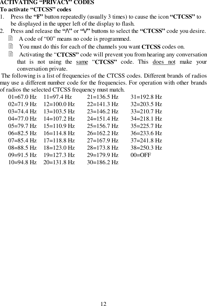 12ACTIVATING “PRIVACY” CODESTo activate “CTCSS” codes1. Press the “F” button repeatedly (usually 3 times) to cause the icon “CTCSS” tobe displayed in the upper left of the display to flash.2. Press and release the “/\” or “\/” buttons to select the “CTCSS” code you desire.&quot; A code of “00” means no code is programmed.&quot; You must do this for each of the channels you want CTCSS codes on.&quot; Activating the “CTCSS” code will prevent you from hearing any conversationthat is not using the same “CTCSS” code. This does not make yourconversation private. The following is a list of frequencies of the CTCSS codes. Different brands of radiosmay use a different number code for the frequencies. For operation with other brandsof radios the selected CTCSS frequency must match.01=67.0 Hz 11=97.4 Hz 21=136.5 Hz 31=192.8 Hz02=71.9 Hz 12=100.0 Hz 22=141.3 Hz 32=203.5 Hz03=74.4 Hz 13=103.5 Hz 23=146.2 Hz 33=210.7 Hz04=77.0 Hz 14=107.2 Hz 24=151.4 Hz 34=218.1 Hz05=79.7 Hz 15=110.9 Hz 25=156.7 Hz 35=225.7 Hz06=82.5 Hz 16=114.8 Hz 26=162.2 Hz 36=233.6 Hz07=85.4 Hz 17=118.8 Hz 27=167.9 Hz 37=241.8 Hz08=88.5 Hz 18=123.0 Hz 28=173.8 Hz 38=250.3 Hz09=91.5 Hz 19=127.3 Hz 29=179.9 Hz 00=OFF10=94.8 Hz 20=131.8 Hz 30=186.2 Hz